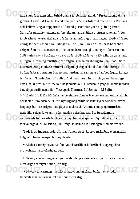 tilida quyidagi nom bilan behad g‘alati kitob nashr etiladi: “Peregrinaggio di tre 
giovani figlivoli del re di Serendippo, per di M.Kristoforo Armeno della Persiana 
nell ItalianaLingua trapportato ( “Carandip shohi uch yosh o‘g‘lining janob 
Xristofor Armaniy tomonidan fors tilidan italiyan tiliga o‘girgan sayohati”). Bu 
kitob aftidaт yevropaliklarda juda katta qiziqish uyg‘otgan, negaki,1584- yildayoq 
uning ikkinchi nashri e‘lon qilingan.U 1661, 1622 va 1628- yillarda ham chop 
etilgan. Shu matn nemscha tarjima uchun ham asos qilib olingan. Nemscha matn 
1599- yilda qayta bosilgan va Leybsigda 1630- yilda va 1783- yillarda yana nashr 
qilingan. Kitobning muallifi kim bo‘lganligini aniqlashning iloji bo‘lmadi. So‘z 
boshidan uning tabrizlik Armani bo‘lganligi anglashiladi. Asar ikki qismga 
bo’linadi.Asar voqealari Navoiy asarlaridagi qahramonlar bilan bog‘liqligi ko‘zga 
tashlanadi. Sitsishvilining “Yetti go‘zal nomli asari ham mohiyatan Nizomiyga 
emas, balki prof. Kekelitze takidlaganidek va B.T. Rudenko yaqqol isbotlaganidek,
Navoiyga borib taqaladi6 . Yevropada Kartmer, I.N.Berezin, M.Belin, 
V.V.Bartold,Y.E.Bertels kabi navoiyshunos olimlar Navoiy asarlari ustida ish olib 
borganlar. Jumladan M.Nikitiskiyning magistrlik dissertatsiyasi Alisher Navoiy 
haqidagi birinchi original tadqiqot hisoblanadi. ”Ammo shunga qaramasdan, 
metodika sohasida yetarli ishlar amalga oshirilmagan. Biz jurnallarning 
sahifalarida ba’zan Alisher Navoiy hayotini yoki ijodini o‘qitish bo‘yicha 
tafsiyalarga duch kelsak-da, uni ilmiy ish darajasida ishlanganini uchratmadik. 
Tadqiqotning maqsadi:  Alisher Navoiy ijodi- tarbiya maktabini o‘rganishda 
belgilab olingan maqsadlar quyidagilar: 
  Alisher Navoiy hayoti va faoliyatini darsliklarda berilishi, bugungi davr 
o‘quvchisini tarbiyalashdagi roli; 
  Navoiy asarlarining adabiyot darslarida qay darajada o‘rganilishi va bunda 
nimalarga ahamiyat berish kerakligi;
    Navoiy lirikasining ma’rifiy ahamiyatini aniqlash, barkamol avlodni 
tarbiyalashda nimalarga e’tibor berish kerakligi; 