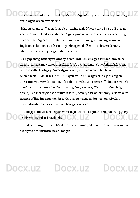     Navoiy asarlarini o‘quvchi-yoshlarga o‘rgatishda yangi zamonaviy pedagogik 
texnologiyalardan foydalanish .
 Ishning yangiligi: Yuqorida aytib o‘tganimizdek, Navoiy hayoti va ijodi o‘zbek 
adabiyoti va metodika sohalarida o‘rganilgan bo‘lsa-da, lekin uning asarlarining 
darsliklarda o‘rgatish metodlari va zamonaviy pedagogik texnologiyalardan 
foydalanish ko‘lami atroflicha o‘rganilmagan edi. Biz o‘z bitiruv malakaviy 
ishimizda mana shu jihatga e’tibor qaratdik.
 Tadqiqotning nazariy va amaliy ahamiyati : Ish amalga oshirilish jarayonida 
maktab va akademik litsey darsliklarida o‘quvchilarning o‘quv, bilim faoliyatini 
izchil shakllantirishga yo‘naltirilgan nazariy yondashuvlar bilan boyitildi. 
Shuningdek, ALISHER NAVOIY hayoti va ijodini o‘rganish bo‘yicha tegishli 
ko‘rsatma va tavsiyalar beriladi. Tadqiqot obyekti va predmeti. Tadqiqotni yoritib 
berishda prezidentimiz I.A.Karimovning ilmiy asarlari, “Ta’lim to‘g‘risida”gi 
qonun, “Kadrlar tayyorlash milliy dasturi”, Navoiy asarlari, umumiy o‘rta va o‘rta 
maxsus ta’limning adabiyot darsliklari va bu mavzuga doir monografiyalar, 
dessirtatsiyalar, hamda ilmiy maqolalarga tayaniladi.
Tadqiqot metodlari . Obyektiv kuzatgan holda, biografik, struktural va qiyosiy-
tarixiy metodlardan foydalanildi. 
Tadqiqotning tuzilishi : Mazkur kurs ishi kirish, ikki bob, xulosa, foydalanilgan
adabiyotlar ro‘yxatidan tashkil topgan. 