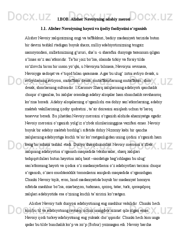 I.BOB. Alisher Navoiyning adabiy merosi
1.1. Alisher Navoiyning hayoti va ijodiy faoliyatini o‘rganish
Alisher Navoiy xalqimizning ongi va taffakkuri, badiiy madaniyati tarixida butun 
bir davrni tashkil rtadigan buyuk shaxs, milliy adabiyotimizning tengsiz 
namoyondasi, millatimizning g‘ururi, sha’n -u sharafini dunyoga tarannum qilgan 
o‘lmas so‘z san’atkoridir. Ta’bir joiz bo‘lsa, olamda tirkiy va forsiy tilda 
so‘zlovchi biron bir inson yo‘qki, u Navoiyni bilmasa, Navoiyni sevmasa, 
Navoiyga sadoqat va e’tiqod bilan qaramasa. Agar bu ulug‘ zotni avliyo desak, u 
avliyolarning avliyosi, mutaffakir desak, mutaffakirlarning mutaffakiri, shoir 
desak, shoirlarning sultonidir. I.Karimov Sharq xalqlarining adabiyoti qanchalik 
chuqur o‘rganilsa, bu xalqlar orasidagi adabiy aloqalar ham shunchalik ravshanroq 
ko‘rina boradi. Adabiy aloqalarning o‘rganilishi esa dohiy san’atkorlarning, adabiy
maktab vakillarining ijodiy qudratini , ta’sir doirasini aniqlash uchun to‘laroq 
tasavvur beradi. Bu jihatdan Navoiy merosini o‘rganish alohida ahamiyatga egadir.
Navoiy merosini o‘rganish yolg‘iz o‘zbek olimlarininggina vazifasi emas. Navoiy 
buyuk bir adabiy maktab boshlig‘i sifatida dohiy Nizomiy kabi bir qancha 
xalqlarning adabiyotiga kuchli ta’sir ko‘rsatganligidan uning ijodini o‘rganish ham
keng bir sohani tashkil etadi. Dunyo sharqshunoslari Navoiy merosini o‘zbek 
xalqining adabiyotini o‘rganish maqsadida tekshirsalar, sharq xalqlari 
tadqiqotchilari butun hayotini xalq baxt –saodatiga bag‘ishlagan bu ulug‘ 
san’atkorning hayoti va ijodini o‘z madaniyatlarini o‘z adabiyotlari tarixini chuqur 
o‘rganish, o‘zaro mushtaraklik tomonlarini aniqlash maqsadida o‘rganishgan. 
Chunki Navoiy tojik, eron, hind madaniyatida buyuk bir madaniyat homiysi 
sifatida mashhur bo‘lsa, ozarbayjon, turkman, qozoq, tatar, turk, qoraqalpoq 
xalqlari adabiyotida esa o‘zining kuchli ta’siririni ko‘rsatgan.
Alisher Navoiy turk dunyosi adabiyotining eng mashhur vakilidir .Chunki hech 
kim bu til va adabiyotning ravnaqi uchun uningdek xizmat qila olgan emas. 
Navoiy ijodi turkey adabiyotning eng yuksak cho‘qqisidir. Chunki hech kim unga 
qadar bu tilde bunchalik ko‘p va xo‘p (Bobur) yozmagan edi. Navoiy barcha  