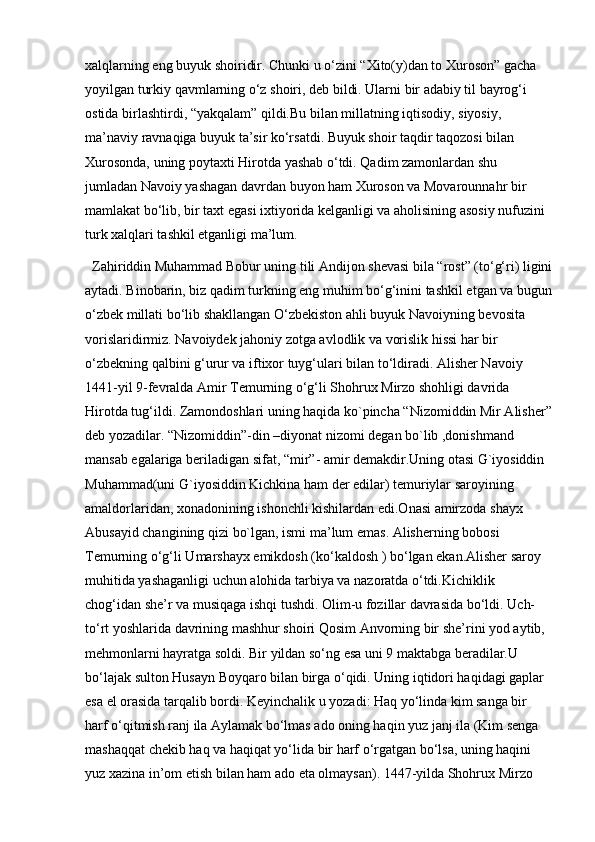 xalqlarning eng buyuk shoiridir. Chunki u o‘zini “Xito(y)dan to Xuroson” gacha 
yoyilgan turkiy qavmlarning o‘z shoiri, deb bildi. Ularni bir adabiy til bayrog‘i 
ostida birlashtirdi, “yakqalam” qildi.Bu bilan millatning iqtisodiy, siyosiy, 
ma’naviy ravnaqiga buyuk ta’sir ko‘rsatdi. Buyuk shoir taqdir taqozosi bilan 
Xurosonda, uning poytaxti Hirotda yashab o‘tdi. Qadim zamonlardan shu 
jumladan Navoiy yashagan davrdan buyon ham Xuroson va Movarounnahr bir 
mamlakat bo‘lib, bir taxt egasi ixtiyorida kelganligi va aholisining asosiy nufuzini 
turk xalqlari tashkil etganligi ma’lum. 
Zahiriddin Muhammad Bobur uning tili Andijon shevasi bila “rost” (to‘g‘ri) ligini
aytadi. Binobarin, biz qadim turkning eng muhim bo‘g‘inini tashkil etgan va bugun
o‘zbek millati bo‘lib shakllangan O‘zbekiston ahli buyuk Navoiyning bevosita 
vorislaridirmiz. Navoiydek jahoniy zotga avlodlik va vorislik hissi har bir 
o‘zbekning qalbini g‘urur va iftixor tuyg‘ulari bilan to‘ldiradi. Alisher Navoiy 
1441-yil 9-fevralda Amir Temurning o‘g‘li Shohrux Mirzo shohligi davrida 
Hirotda tug‘ildi. Zamondoshlari uning haqida ko`pincha “Nizomiddin Mir Alisher”
deb yozadilar. “Nizomiddin”-din –diyonat nizomi degan bo`lib ,donishmand 
mansab egalariga beriladigan sifat, “mir”- amir demakdir.Uning otasi G`iyosiddin 
Muhammad(uni G`iyosiddin Kichkina ham der edilar) temuriylar saroyining 
amaldorlaridan, xonadonining ishonchli kishilardan edi.Onasi amirzoda shayx 
Abusayid changining qizi bo`lgan, ismi ma’lum emas. Alisherning bobosi 
Temurning o‘g‘li Umarshayx emikdosh (ko‘kaldosh ) bo‘lgan ekan.Alisher saroy 
muhitida yashaganligi uchun alohida tarbiya va nazoratda o‘tdi.Kichiklik 
chog‘idan she’r va musiqaga ishqi tushdi. Olim-u fozillar davrasida bo‘ldi. Uch-
to‘rt yoshlarida davrining mashhur shoiri Qosim Anvorning bir she’rini yod aytib, 
mehmonlarni hayratga soldi. Bir yildan so‘ng esa uni 9 maktabga beradilar.U 
bo‘lajak sulton Husayn Boyqaro bilan birga o‘qidi. Uning iqtidori haqidagi gaplar 
esa el orasida tarqalib bordi. Keyinchalik u yozadi: Haq yo‘linda kim sanga bir 
harf o‘qitmish ranj ila Aylamak bo‘lmas ado oning haqin yuz janj ila (Kim senga 
mashaqqat chekib haq va haqiqat yo‘lida bir harf o‘rgatgan bo‘lsa, uning haqini 
yuz xazina in’om etish bilan ham ado eta olmaysan). 1447-yilda Shohrux Mirzo  