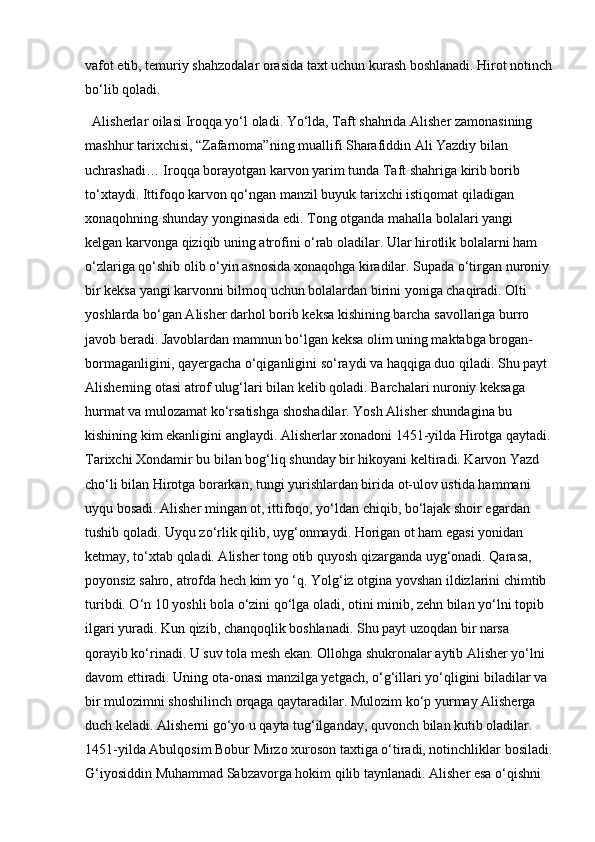 vafot etib, temuriy shahzodalar orasida taxt uchun kurash boshlanadi. Hirot notinch
bo‘lib qoladi. 
Alisherlar oilasi Iroqqa yo‘l oladi. Yo‘lda, Taft shahrida Alisher zamonasining 
mashhur tarixchisi, “Zafarnoma”ning muallifi Sharafiddin Ali Yazdiy bilan 
uchrashadi… Iroqqa borayotgan karvon yarim tunda Taft shahriga kirib borib 
to‘xtaydi. Ittifoqo karvon qo‘ngan manzil buyuk tarixchi istiqomat qiladigan 
xonaqohning shunday yonginasida edi. Tong otganda mahalla bolalari yangi 
kelgan karvonga qiziqib uning atrofini o‘rab oladilar. Ular hirotlik bolalarni ham 
o‘zlariga qo‘shib olib o‘yin asnosida xonaqohga kiradilar. Supada o‘tirgan nuroniy 
bir keksa yangi karvonni bilmoq uchun bolalardan birini yoniga chaqiradi. Olti 
yoshlarda bo‘gan Alisher darhol borib keksa kishining barcha savollariga burro 
javob beradi. Javoblardan mamnun bo‘lgan keksa olim uning maktabga brogan-
bormaganligini, qayergacha o‘qiganligini so‘raydi va haqqiga duo qiladi. Shu payt 
Alisherning otasi atrof ulug‘lari bilan kelib qoladi. Barchalari nuroniy keksaga 
hurmat va mulozamat ko‘rsatishga shoshadilar. Yosh Alisher shundagina bu 
kishining kim ekanligini anglaydi. Alisherlar xonadoni 1451-yilda Hirotga qaytadi.
Tarixchi Xondamir bu bilan bog‘liq shunday bir hikoyani keltiradi. Karvon Yazd 
cho‘li bilan Hirotga borarkan, tungi yurishlardan birida ot-ulov ustida hammani 
uyqu bosadi. Alisher mingan ot, ittifoqo, yo‘ldan chiqib, bo‘lajak shoir egardan 
tushib qoladi. Uyqu zo‘rlik qilib, uyg‘onmaydi. Horigan ot ham egasi yonidan 
ketmay, to‘xtab qoladi. Alisher tong otib quyosh qizarganda uyg‘onadi. Qarasa, 
poyonsiz sahro, atrofda hech kim yo ‘q. Yolg‘iz otgina yovshan ildizlarini chimtib 
turibdi. O‘n 10 yoshli bola o‘zini qo‘lga oladi, otini minib, zehn bilan yo‘lni topib 
ilgari yuradi. Kun qizib, chanqoqlik boshlanadi. Shu payt uzoqdan bir narsa 
qorayib ko‘rinadi. U suv tola mesh ekan. Ollohga shukronalar aytib Alisher yo‘lni 
davom ettiradi. Uning ota-onasi manzilga yetgach, o‘g‘illari yo‘qligini biladilar va 
bir mulozimni shoshilinch orqaga qaytaradilar. Mulozim ko‘p yurmay Alisherga 
duch keladi. Alisherni go‘yo u qayta tug‘ilganday, quvonch bilan kutib oladilar. 
1451-yilda Abulqosim Bobur Mirzo xuroson taxtiga o‘tiradi, notinchliklar bosiladi.
G‘iyosiddin Muhammad Sabzavorga hokim qilib taynlanadi. Alisher esa o‘qishni  