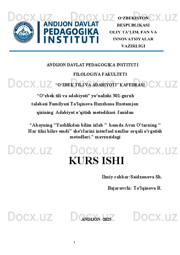 1ANDIJON DAVLAT PEDAGOGIKA INSTITUTI 
FILOLOGIYA FAKULTETI 
“O ZBEK TILI VA ADABIYOTI” KAFEDRASI ʻ
 “O zbek tili va adabiyoti” yo nalishi 301-guruh	
ʻ ʻ
talabasi Familyasi To'lqinova Ruxshona Rustamjon
qizining  Adabiyot o’qitish metodikasi    fanidan
“Abayning "Yoshlikdan bilim izlab "  hamda Avaz O'tarning "
Har tilni biluv emdi" she'rlarini interfaol usullar orqali o'rgatish
metodlari.” mavzusidagi
KURS ISHI   
      Ilmiy rahbar:Saidxonova Sh .
                                       Bajaruvchi:  To'lqinova R .
ANDIJON -2025  