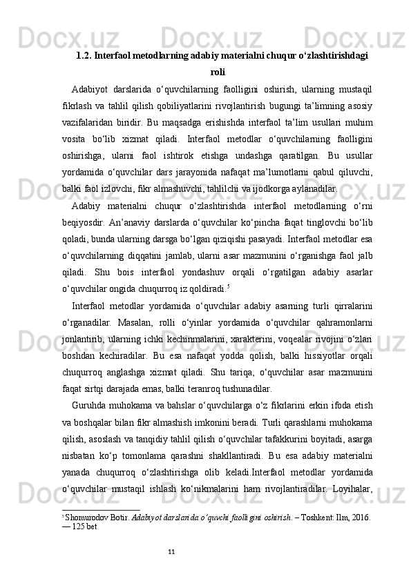 111.2. Interfaol metodlarning adabiy materialni chuqur o‘zlashtirishdagi
roli
Adabiyot   darslarida   o‘quvchilarning   faolligini   oshirish,   ularning   mustaqil
fikrlash   va   tahlil   qilish   qobiliyatlarini   rivojlantirish   bugungi   ta’limning   asosiy
vazifalaridan   biridir.   Bu   maqsadga   erishishda   interfaol   ta’lim   usullari   muhim
vosita   bo‘lib   xizmat   qiladi.   Interfaol   metodlar   o‘quvchilarning   faolligini
oshirishga,   ularni   faol   ishtirok   etishga   undashga   qaratilgan.   Bu   usullar
yordamida   o‘quvchilar   dars   jarayonida   nafaqat   ma’lumotlarni   qabul   qiluvchi,
balki faol izlovchi, fikr almashuvchi, tahlilchi va ijodkorga aylanadilar.
Adabiy   materialni   chuqur   o‘zlashtirishda   interfaol   metodlarning   o‘rni
beqiyosdir.   An’anaviy   darslarda   o‘quvchilar   ko‘pincha   faqat   tinglovchi   bo‘lib
qoladi, bunda ularning darsga bo‘lgan qiziqishi pasayadi. Interfaol metodlar esa
o‘quvchilarning   diqqatini   jamlab,   ularni   asar   mazmunini   o‘rganishga   faol   jalb
qiladi.   Shu   bois   interfaol   yondashuv   orqali   o‘rgatilgan   adabiy   asarlar
o‘quvchilar ongida chuqurroq iz qoldiradi. 5
Interfaol   metodlar   yordamida   o‘quvchilar   adabiy   asarning   turli   qirralarini
o‘rganadilar.   Masalan,   rolli   o‘yinlar   yordamida   o‘quvchilar   qahramonlarni
jonlantirib,   ularning   ichki   kechinmalarini,   xarakterini,   voqealar   rivojini   o‘zlari
boshdan   kechiradilar.   Bu   esa   nafaqat   yodda   qolish,   balki   hissiyotlar   orqali
chuqurroq   anglashga   xizmat   qiladi.   Shu   tariqa,   o‘quvchilar   asar   mazmunini
faqat sirtqi darajada emas, balki teranroq tushunadilar.
Guruhda muhokama va bahslar o‘quvchilarga o‘z fikrlarini erkin ifoda etish
va boshqalar bilan fikr almashish imkonini beradi. Turli qarashlarni muhokama
qilish, asoslash va tanqidiy tahlil qilish o‘quvchilar tafakkurini boyitadi, asarga
nisbatan   ko‘p   tomonlama   qarashni   shakllantiradi.   Bu   esa   adabiy   materialni
yanada   chuqurroq   o‘zlashtirishga   olib   keladi.Interfaol   metodlar   yordamida
o‘quvchilar   mustaqil   ishlash   ko‘nikmalarini   ham   rivojlantiradilar.   Loyihalar,
5
  Shomurodov Botir.  Adabiyot darslarida o‘quvchi faolligini oshirish . – Toshkent: Ilm, 2016. 
— 125 bet 
