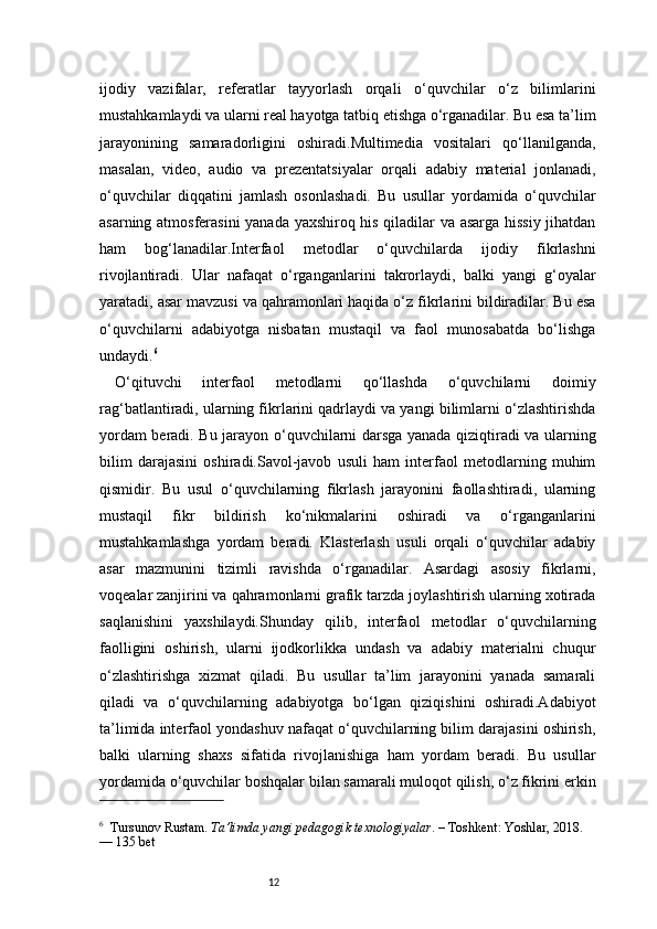 12ijodiy   vazifalar,   referatlar   tayyorlash   orqali   o‘quvchilar   o‘z   bilimlarini
mustahkamlaydi va ularni real hayotga tatbiq etishga o‘rganadilar. Bu esa ta’lim
jarayonining   samaradorligini   oshiradi.Multimedia   vositalari   qo‘llanilganda,
masalan,   video,   audio   va   prezentatsiyalar   orqali   adabiy   material   jonlanadi,
o‘quvchilar   diqqatini   jamlash   osonlashadi.   Bu   usullar   yordamida   o‘quvchilar
asarning atmosferasini yanada yaxshiroq his qiladilar va asarga hissiy jihatdan
ham   bog‘lanadilar.Interfaol   metodlar   o‘quvchilarda   ijodiy   fikrlashni
rivojlantiradi.   Ular   nafaqat   o‘rganganlarini   takrorlaydi,   balki   yangi   g‘oyalar
yaratadi, asar mavzusi va qahramonlari haqida o‘z fikrlarini bildiradilar. Bu esa
o‘quvchilarni   adabiyotga   nisbatan   mustaqil   va   faol   munosabatda   bo‘lishga
undaydi. 6
O‘qituvchi   interfaol   metodlarni   qo‘llashda   o‘quvchilarni   doimiy
rag‘batlantiradi, ularning fikrlarini qadrlaydi va yangi bilimlarni o‘zlashtirishda
yordam beradi. Bu jarayon o‘quvchilarni darsga yanada qiziqtiradi va ularning
bilim   darajasini   oshiradi.Savol-javob   usuli   ham   interfaol   metodlarning   muhim
qismidir.   Bu   usul   o‘quvchilarning   fikrlash   jarayonini   faollashtiradi,   ularning
mustaqil   fikr   bildirish   ko‘nikmalarini   oshiradi   va   o‘rganganlarini
mustahkamlashga   yordam   beradi.   Klasterlash   usuli   orqali   o‘quvchilar   adabiy
asar   mazmunini   tizimli   ravishda   o‘rganadilar.   Asardagi   asosiy   fikrlarni,
voqealar zanjirini va qahramonlarni grafik tarzda joylashtirish ularning xotirada
saqlanishini   yaxshilaydi.Shunday   qilib,   interfaol   metodlar   o‘quvchilarning
faolligini   oshirish,   ularni   ijodkorlikka   undash   va   adabiy   materialni   chuqur
o‘zlashtirishga   xizmat   qiladi.   Bu   usullar   ta’lim   jarayonini   yanada   samarali
qiladi   va   o‘quvchilarning   adabiyotga   bo‘lgan   qiziqishini   oshiradi.Adabiyot
ta’limida interfaol yondashuv nafaqat o‘quvchilarning bilim darajasini oshirish,
balki   ularning   shaxs   sifatida   rivojlanishiga   ham   yordam   beradi.   Bu   usullar
yordamida o‘quvchilar boshqalar bilan samarali muloqot qilish, o‘z fikrini erkin
6
    Tursunov Rustam.  Ta’limda yangi pedagogik texnologiyalar . – Toshkent: Yoshlar, 2018. 
— 135 bet 