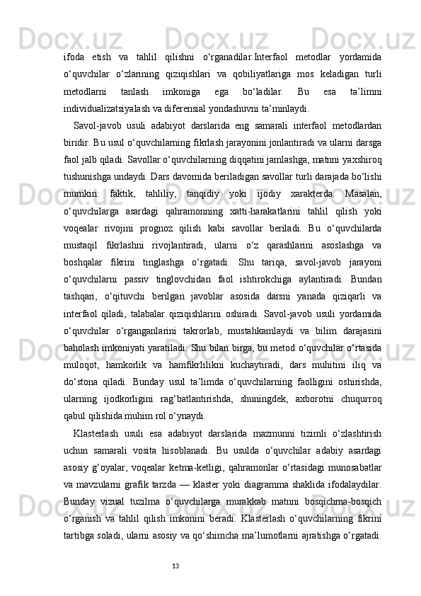13ifoda   etish   va   tahlil   qilishni   o‘rganadilar.Interfaol   metodlar   yordamida
o‘quvchilar   o‘zlarining   qiziqishlari   va   qobiliyatlariga   mos   keladigan   turli
metodlarni   tanlash   imkoniga   ega   bo‘ladilar.   Bu   esa   ta’limni
individualizatsiyalash va diferensial yondashuvni ta’minlaydi.
Savol-javob   usuli   adabiyot   darslarida   eng   samarali   interfaol   metodlardan
biridir. Bu usul o‘quvchilarning fikrlash jarayonini jonlantiradi va ularni darsga
faol jalb qiladi. Savollar o‘quvchilarning diqqatini jamlashga, matnni yaxshiroq
tushunishga undaydi. Dars davomida beriladigan savollar turli darajada bo‘lishi
mumkin:   faktik,   tahliliy,   tanqidiy   yoki   ijodiy   xarakterda.   Masalan,
o‘quvchilarga   asardagi   qahramonning   xatti-harakatlarini   tahlil   qilish   yoki
voqealar   rivojini   prognoz   qilish   kabi   savollar   beriladi.   Bu   o‘quvchilarda
mustaqil   fikrlashni   rivojlantiradi,   ularni   o‘z   qarashlarini   asoslashga   va
boshqalar   fikrini   tinglashga   o‘rgatadi.   Shu   tariqa,   savol-javob   jarayoni
o‘quvchilarni   passiv   tinglovchidan   faol   ishtirokchiga   aylantiradi.   Bundan
tashqari,   o‘qituvchi   berilgan   javoblar   asosida   darsni   yanada   qiziqarli   va
interfaol   qiladi,   talabalar   qiziqishlarini   oshiradi.   Savol-javob   usuli   yordamida
o‘quvchilar   o‘rganganlarini   takrorlab,   mustahkamlaydi   va   bilim   darajasini
baholash imkoniyati yaratiladi. Shu bilan birga, bu metod o‘quvchilar o‘rtasida
muloqot,   hamkorlik   va   hamfikrlilikni   kuchaytiradi,   dars   muhitini   iliq   va
do‘stona   qiladi.   Bunday   usul   ta’limda   o‘quvchilarning   faolligini   oshirishda,
ularning   ijodkorligini   rag‘batlantirishda,   shuningdek,   axborotni   chuqurroq
qabul qilishida muhim rol o‘ynaydi.
Klasterlash   usuli   esa   adabiyot   darslarida   mazmunni   tizimli   o‘zlashtirish
uchun   samarali   vosita   hisoblanadi.   Bu   usulda   o‘quvchilar   adabiy   asardagi
asosiy   g‘oyalar,   voqealar   ketma-ketligi,   qahramonlar   o‘rtasidagi   munosabatlar
va  mavzularni   grafik  tarzda  —  klaster  yoki  diagramma  shaklida   ifodalaydilar.
Bunday   vizual   tuzilma   o‘quvchilarga   murakkab   matnni   bosqichma-bosqich
o‘rganish   va   tahlil   qilish   imkonini   beradi.   Klasterlash   o‘quvchilarning   fikrini
tartibga soladi, ularni asosiy va qo‘shimcha ma’lumotlarni ajratishga o‘rgatadi. 