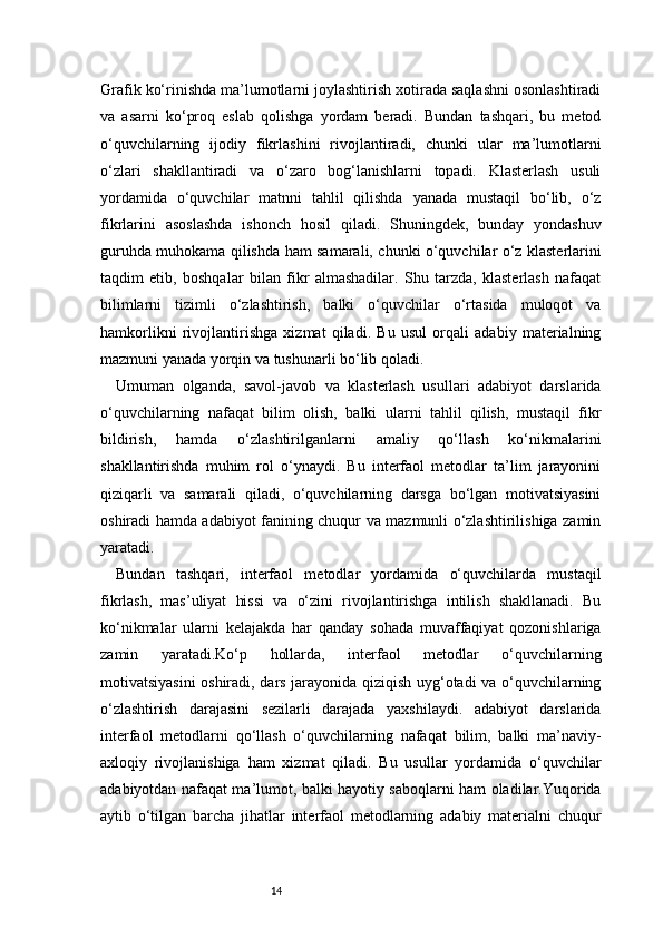 14Grafik ko‘rinishda ma’lumotlarni joylashtirish xotirada saqlashni osonlashtiradi
va   asarni   ko‘proq   eslab   qolishga   yordam   beradi.   Bundan   tashqari,   bu   metod
o‘quvchilarning   ijodiy   fikrlashini   rivojlantiradi,   chunki   ular   ma’lumotlarni
o‘zlari   shakllantiradi   va   o‘zaro   bog‘lanishlarni   topadi.   Klasterlash   usuli
yordamida   o‘quvchilar   matnni   tahlil   qilishda   yanada   mustaqil   bo‘lib,   o‘z
fikrlarini   asoslashda   ishonch   hosil   qiladi.   Shuningdek,   bunday   yondashuv
guruhda muhokama qilishda ham samarali, chunki o‘quvchilar o‘z klasterlarini
taqdim   etib,   boshqalar   bilan   fikr   almashadilar.   Shu   tarzda,   klasterlash   nafaqat
bilimlarni   tizimli   o‘zlashtirish,   balki   o‘quvchilar   o‘rtasida   muloqot   va
hamkorlikni   rivojlantirishga   xizmat   qiladi.   Bu   usul   orqali   adabiy   materialning
mazmuni yanada yorqin va tushunarli bo‘lib qoladi.
Umuman   olganda,   savol-javob   va   klasterlash   usullari   adabiyot   darslarida
o‘quvchilarning   nafaqat   bilim   olish,   balki   ularni   tahlil   qilish,   mustaqil   fikr
bildirish,   hamda   o‘zlashtirilganlarni   amaliy   qo‘llash   ko‘nikmalarini
shakllantirishda   muhim   rol   o‘ynaydi.   Bu   interfaol   metodlar   ta’lim   jarayonini
qiziqarli   va   samarali   qiladi,   o‘quvchilarning   darsga   bo‘lgan   motivatsiyasini
oshiradi hamda adabiyot fanining chuqur va mazmunli o‘zlashtirilishiga zamin
yaratadi.
Bundan   tashqari,   interfaol   metodlar   yordamida   o‘quvchilarda   mustaqil
fikrlash,   mas’uliyat   hissi   va   o‘zini   rivojlantirishga   intilish   shakllanadi.   Bu
ko‘nikmalar   ularni   kelajakda   har   qanday   sohada   muvaffaqiyat   qozonishlariga
zamin   yaratadi.Ko‘p   hollarda,   interfaol   metodlar   o‘quvchilarning
motivatsiyasini oshiradi, dars jarayonida qiziqish uyg‘otadi va o‘quvchilarning
o‘zlashtirish   darajasini   sezilarli   darajada   yaxshilaydi.   adabiyot   darslarida
interfaol   metodlarni   qo‘llash   o‘quvchilarning   nafaqat   bilim,   balki   ma’naviy-
axloqiy   rivojlanishiga   ham   xizmat   qiladi.   Bu   usullar   yordamida   o‘quvchilar
adabiyotdan nafaqat ma’lumot, balki hayotiy saboqlarni ham oladilar.Yuqorida
aytib   o‘tilgan   barcha   jihatlar   interfaol   metodlarning   adabiy   materialni   chuqur 