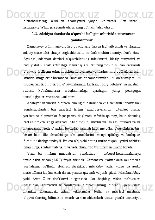 15o‘zlashtirishdagi   o‘rni   va   ahamiyatini   yaqqol   ko‘rsatadi.   Shu   sababli,
zamonaviy ta’lim jarayonida ularni keng qo‘llash talab etiladi.
1.3. Adabiyot darslarida o‘quvchi faolligini oshirishda innovatsion
yondashuvlar
Zamonaviy ta’lim jarayonida o‘quvchilarni darsga faol jalb qilish va ularning
adabiy materialni chuqur anglashlarini ta’minlash muhim ahamiyat kasb etadi.
Ayniqsa,   adabiyot   darslari   o‘quvchilarning   tafakkurini,   hissiy   dunyosini   va
badiiy   didini   shakllantirishga   xizmat   qiladi.   Shuning   uchun   bu   fan   darslarida
o‘quvchi faolligini oshirish uchun innovatsion yondashuvlarni qo‘llash zarurati
kundan-kunga ortib bormoqda. Innovatsion yondashuvlar – bu an’anaviy ta’lim
usullaridan farqli o‘laroq, o‘quvchilarning fikrlash, ijodiy qobiliyat va mustaqil
ishlash   ko‘nikmalarini   rivojlantirishga   qaratilgan   yangi   pedagogik
texnologiyalar, metod va usullardir.
Adabiyot   darslarida   o‘quvchi   faolligini   oshirishda   eng   samarali   innovatsion
yondashuvlardan   biri   interfaol   ta’lim   texnologiyalaridir.   Interfaol   usullar
yordamida   o‘quvchilar   faqat   passiv   tinglovchi   sifatida   qolmay,   balki   darsning
faol ishtirokchilariga aylanadi. Misol uchun, guruhlarda ishlash, muhokama va
munozaralar,   rolli   o‘yinlar,   loyihalar   yaratish   kabi   metodlar   o‘quvchilarni   bir-
birlari   bilan   fikr   almashishga,   o‘z   qarashlarini   himoya   qilishga   va   boshqalar
fikrini tinglashga undaydi. Bu esa o‘quvchilarning muloqot qobiliyatini oshirish
bilan birga, adabiy materialni yanada chuqurroq tushunishga imkon beradi.
Yana   bir   muhim   innovatsion   yondashuv   –   axborot-kommunikatsiya
texnologiyalaridan   (AKT)   foydalanishdir.   Zamonaviy   maktablarda   multimedia
vositalarini   qo‘llash,   elektron   darsliklar,   interaktiv   taxta,   video   va   audio
materiallarni taqdim etish darsni yanada qiziqarli va jonli qiladi. Masalan, Abay
yoki   Avaz   O‘tar   she’rlarini   o‘rgatishda   ular   haqidagi   video   ma’ruzalar,
qo‘shiqlar,   animatsiyalar   yordamida   o‘quvchilarning   diqqatini   jalb   qilish
mumkin.   Shuningdek,   onlayn   viktorinalar,   testlar   va   interfaol   mashqlar
o‘quvchilarning   bilimlarini   sinash   va   mustahkamlash   uchun   yaxshi   imkoniyat 