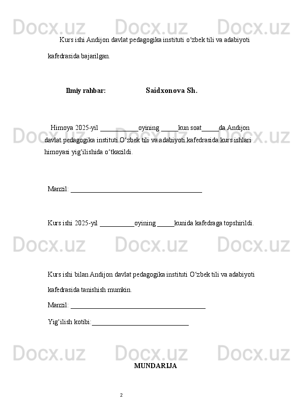 2        Kurs ishi Andijon davlat pedagogika instituti o zbek tili va adabiyotiʻ  
kafedrasida bajarilgan. 
 
Ilmiy rahbar:                          Saidxonova Sh .
 
     Himoya 2025-yil ___________oyining _____kun soat_____da Andijon 
davlat   pedagogika instituti O zbek tili va adabiyoti kafedrasida kurs ishlari 	
ʻ
himoyasi   yig‘ilishida o tkazildi. 	
ʻ
 
Manzil: ______________________________________ 
 
Kurs ishi 2025-yil __________oyining _____kunida kafedraga topshirildi. 
 
 
Kurs ishi bilan Andijon davlat pedagogika instituti O zbek tili va adabiyoti	
ʻ  
kafedrasida tanishish mumkin.  
Manzil: _______________________________________  
Yig‘ilish kotibi:____________________________ 
MUNDARIJA 