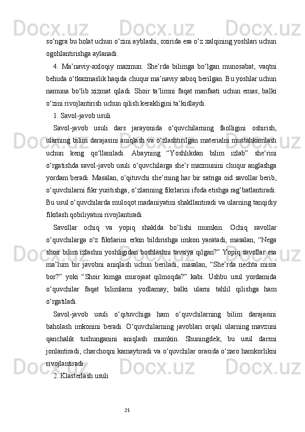 21so‘ngra bu holat uchun o‘zini ayblashi, oxirida esa o‘z xalqining yoshlari uchun
ogohlantirishga aylanadi.
4.   Ma’naviy-axloqiy   mazmun:   She’rda   bilimga   bo‘lgan   munosabat,   vaqtni
behuda o‘tkazmaslik haqida chuqur ma’naviy saboq berilgan. Bu yoshlar uchun
namuna   bo‘lib   xizmat   qiladi.   Shoir   ta’limni   faqat   manfaati   uchun   emas,   balki
o‘zini rivojlantirish uchun qilish kerakligini ta’kidlaydi.
1. Savol-javob usuli
Savol-javob   usuli   dars   jarayonida   o‘quvchilarning   faolligini   oshirish,
ularning  bilim  darajasini   aniqlash  va  o‘zlashtirilgan  materialni  mustahkamlash
uchun   keng   qo‘llaniladi.   Abayning   “Yoshlikdan   bilim   izlab”   she’rini
o‘rgatishda savol-javob usuli o‘quvchilarga she’r mazmunini chuqur anglashga
yordam beradi. Masalan, o‘qituvchi she’rning har bir satriga oid savollar berib,
o‘quvchilarni fikr yuritishga, o‘zlarining fikrlarini ifoda etishga rag‘batlantiradi.
Bu usul o‘quvchilarda muloqot madaniyatini shakllantiradi va ularning tanqidiy
fikrlash qobiliyatini rivojlantiradi.
Savollar   ochiq   va   yopiq   shaklda   bo‘lishi   mumkin.   Ochiq   savollar
o‘quvchilarga   o‘z   fikrlarini   erkin   bildirishga   imkon   yaratadi,   masalan,   “Nega
shoir bilim izlashni yoshligidan boshlashni tavsiya qilgan?” Yopiq savollar esa
ma’lum   bir   javobni   aniqlash   uchun   beriladi,   masalan,   “She’rda   nechta   misra
bor?”   yoki   “Shoir   kimga   murojaat   qilmoqda?”   kabi.   Ushbu   usul   yordamida
o‘quvchilar   faqat   bilimlarni   yodlamay,   balki   ularni   tahlil   qilishga   ham
o‘rgatiladi.
Savol-javob   usuli   o‘qituvchiga   ham   o‘quvchilarning   bilim   darajasini
baholash   imkonini   beradi.   O‘quvchilarning   javoblari   orqali   ularning   mavzuni
qanchalik   tushunganini   aniqlash   mumkin.   Shuningdek,   bu   usul   darsni
jonlantiradi, charchoqni kamaytiradi va o‘quvchilar orasida o‘zaro hamkorlikni
rivojlantiradi.
2. Klasterlash usuli 