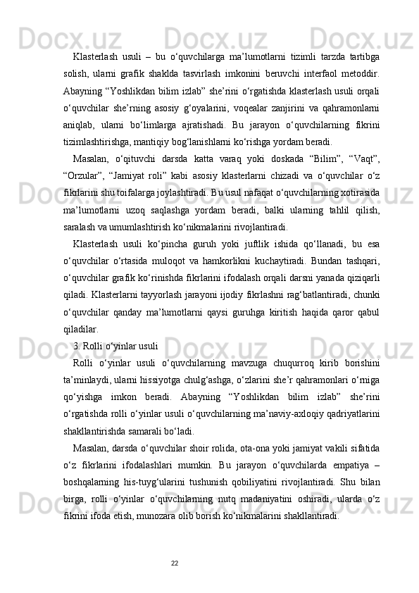 22Klasterlash   usuli   –   bu   o‘quvchilarga   ma’lumotlarni   tizimli   tarzda   tartibga
solish,   ularni   grafik   shaklda   tasvirlash   imkonini   beruvchi   interfaol   metoddir.
Abayning “Yoshlikdan bilim izlab” she’rini o‘rgatishda klasterlash usuli orqali
o‘quvchilar   she’rning   asosiy   g‘oyalarini,   voqealar   zanjirini   va   qahramonlarni
aniqlab,   ularni   bo‘limlarga   ajratishadi.   Bu   jarayon   o‘quvchilarning   fikrini
tizimlashtirishga, mantiqiy bog‘lanishlarni ko‘rishga yordam beradi.
Masalan,   o‘qituvchi   darsda   katta   varaq   yoki   doskada   “Bilim”,   “Vaqt”,
“Orzular”,   “Jamiyat   roli”   kabi   asosiy   klasterlarni   chizadi   va   o‘quvchilar   o‘z
fikrlarini shu toifalarga joylashtiradi. Bu usul nafaqat o‘quvchilarning xotirasida
ma’lumotlarni   uzoq   saqlashga   yordam   beradi,   balki   ularning   tahlil   qilish,
saralash va umumlashtirish ko‘nikmalarini rivojlantiradi.
Klasterlash   usuli   ko‘pincha   guruh   yoki   juftlik   ishida   qo‘llanadi,   bu   esa
o‘quvchilar   o‘rtasida   muloqot   va   hamkorlikni   kuchaytiradi.   Bundan   tashqari,
o‘quvchilar grafik ko‘rinishda fikrlarini ifodalash orqali darsni yanada qiziqarli
qiladi. Klasterlarni tayyorlash jarayoni ijodiy fikrlashni rag‘batlantiradi, chunki
o‘quvchilar   qanday   ma’lumotlarni   qaysi   guruhga   kiritish   haqida   qaror   qabul
qiladilar.
3. Rolli o‘yinlar usuli
Rolli   o‘yinlar   usuli   o‘quvchilarning   mavzuga   chuqurroq   kirib   borishini
ta’minlaydi, ularni hissiyotga chulg‘ashga, o‘zlarini she’r qahramonlari o‘rniga
qo‘yishga   imkon   beradi.   Abayning   “Yoshlikdan   bilim   izlab”   she’rini
o‘rgatishda rolli o‘yinlar usuli o‘quvchilarning ma’naviy-axloqiy qadriyatlarini
shakllantirishda samarali bo‘ladi.
Masalan, darsda o‘quvchilar shoir rolida, ota-ona yoki jamiyat vakili sifatida
o‘z   fikrlarini   ifodalashlari   mumkin.   Bu   jarayon   o‘quvchilarda   empatiya   –
boshqalarning   his-tuyg‘ularini   tushunish   qobiliyatini   rivojlantiradi.   Shu   bilan
birga,   rolli   o‘yinlar   o‘quvchilarning   nutq   madaniyatini   oshiradi,   ularda   o‘z
fikrini ifoda etish, munozara olib borish ko‘nikmalarini shakllantiradi. 