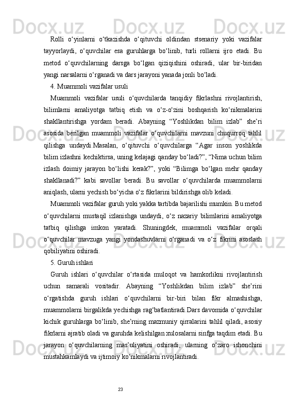 23Rolli   o‘yinlarni   o‘tkazishda   o‘qituvchi   oldindan   stsenariy   yoki   vazifalar
tayyorlaydi,   o‘quvchilar   esa   guruhlarga   bo‘linib,   turli   rollarni   ijro   etadi.   Bu
metod   o‘quvchilarning   darsga   bo‘lgan   qiziqishini   oshiradi,   ular   bir-biridan
yangi narsalarni o‘rganadi va dars jarayoni yanada jonli bo‘ladi.
4. Muammoli vazifalar usuli
Muammoli   vazifalar   usuli   o‘quvchilarda   tanqidiy   fikrlashni   rivojlantirish,
bilimlarni   amaliyotga   tatbiq   etish   va   o‘z-o‘zini   boshqarish   ko‘nikmalarini
shakllantirishga   yordam   beradi.   Abayning   “Yoshlikdan   bilim   izlab”   she’ri
asosida   berilgan   muammoli   vazifalar   o‘quvchilarni   mavzuni   chuqurroq   tahlil
qilishga   undaydi.Masalan,   o‘qituvchi   o‘quvchilarga   “Agar   inson   yoshlikda
bilim izlashni kechiktirsa, uning kelajagi qanday bo‘ladi?”, “Nima uchun bilim
izlash   doimiy   jarayon   bo‘lishi   kerak?”,   yoki   “Bilimga   bo‘lgan   mehr   qanday
shakllanadi?”   kabi   savollar   beradi.   Bu   savollar   o‘quvchilarda   muammolarni
aniqlash, ularni yechish bo‘yicha o‘z fikrlarini bildirishga olib keladi.
Muammoli vazifalar guruh yoki yakka tartibda bajarilishi mumkin. Bu metod
o‘quvchilarni   mustaqil   izlanishga   undaydi,   o‘z   nazariy   bilimlarini   amaliyotga
tatbiq   qilishga   imkon   yaratadi.   Shuningdek,   muammoli   vazifalar   orqali
o‘quvchilar   mavzuga   yangi   yondashuvlarni   o‘rganadi   va   o‘z   fikrini   asoslash
qobiliyatini oshiradi.
5. Guruh ishlari
Guruh   ishlari   o‘quvchilar   o‘rtasida   muloqot   va   hamkorlikni   rivojlantirish
uchun   samarali   vositadir.   Abayning   “Yoshlikdan   bilim   izlab”   she’rini
o‘rgatishda   guruh   ishlari   o‘quvchilarni   bir-biri   bilan   fikr   almashishga,
muammolarni birgalikda yechishga rag‘batlantiradi.Dars davomida o‘quvchilar
kichik guruhlarga bo‘linib, she’rning mazmuniy qirralarini  tahlil  qiladi, asosiy
fikrlarni ajratib oladi va guruhda kelishilgan xulosalarni sinfga taqdim etadi. Bu
jarayon   o‘quvchilarning   mas’uliyatini   oshiradi,   ularning   o‘zaro   ishonchini
mustahkamlaydi va ijtimoiy ko‘nikmalarni rivojlantiradi. 