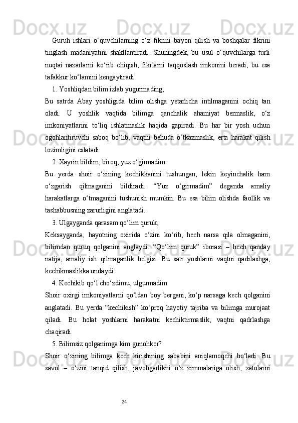 24Guruh   ishlari   o‘quvchilarning   o‘z   fikrini   bayon   qilish   va   boshqalar   fikrini
tinglash   madaniyatini   shakllantiradi.   Shuningdek,   bu   usul   o‘quvchilarga   turli
nuqtai   nazarlarni   ko‘rib   chiqish,   fikrlarni   taqqoslash   imkonini   beradi,   bu   esa
tafakkur ko‘lamini kengaytiradi.
1. Yoshliqdan bilim izlab yugurmading;
Bu   satrda   Abay   yoshligida   bilim   olishga   yetarlicha   intilmaganini   ochiq   tan
oladi.   U   yoshlik   vaqtida   bilimga   qanchalik   ahamiyat   bermaslik,   o‘z
imkoniyatlarini   to‘liq   ishlatmaslik   haqida   gapiradi.   Bu   har   bir   yosh   uchun
ogohlantiruvchi   saboq   bo‘lib,   vaqtni   behuda   o‘tkazmaslik,   erta   harakat   qilish
lozimligini eslatadi.
2. Xayrin bildim, biroq, yuz o‘girmadim.
Bu   yerda   shoir   o‘zining   kechikkanini   tushungan,   lekin   keyinchalik   ham
o‘zgarish   qilmaganini   bildiradi.   “Yuz   o‘girmadim”   deganda   amaliy
harakatlarga   o‘tmaganini   tushunish   mumkin.   Bu   esa   bilim   olishda   faollik   va
tashabbusning zarurligini anglatadi.
3. Ulgayganda qarasam qo‘lim quruk,
Keksayganda,   hayotning   oxirida   o‘zini   ko‘rib,   hech   narsa   qila   olmaganini,
bilimdan   quruq   qolganini   anglaydi.   “Qo‘lim   quruk”   iborasi   –   hech   qanday
natija,   amaliy   ish   qilmaganlik   belgisi.   Bu   satr   yoshlarni   vaqtni   qadrlashga,
kechikmaslikka undaydi.
4. Kechikib qo‘l cho‘zdimu, ulgurmadim.
Shoir   oxirgi   imkoniyatlarni   qo‘ldan   boy   bergani,   ko‘p   narsaga   kech   qolganini
anglatadi.   Bu   yerda   “kechikish”   ko‘proq   hayotiy   tajriba   va   bilimga   murojaat
qiladi.   Bu   holat   yoshlarni   harakatni   kechiktirmaslik,   vaqtni   qadrlashga
chaqiradi.
5. Bilimsiz qolganimga kim gunohkor?
Shoir   o‘zining   bilimga   kech   kirishining   sababini   aniqlamoqchi   bo‘ladi.   Bu
savol   –   o‘zini   tanqid   qilish,   javobgarlikni   o‘z   zimmalariga   olish,   xatolarni 