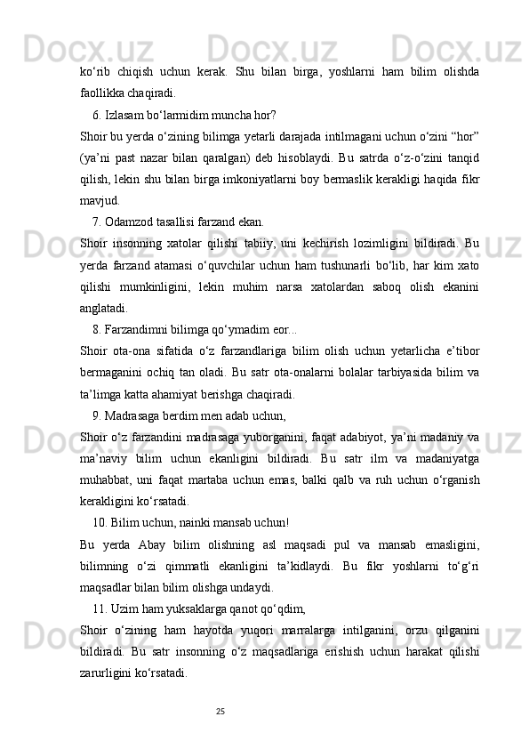 25ko‘rib   chiqish   uchun   kerak.   Shu   bilan   birga,   yoshlarni   ham   bilim   olishda
faollikka chaqiradi.
6. Izlasam bo‘larmidim muncha hor?
Shoir bu yerda o‘zining bilimga yetarli darajada intilmagani uchun o‘zini “hor”
(ya’ni   past   nazar   bilan   qaralgan)   deb   hisoblaydi.   Bu   satrda   o‘z-o‘zini   tanqid
qilish, lekin shu bilan birga imkoniyatlarni boy bermaslik kerakligi haqida fikr
mavjud.
7. Odamzod tasallisi farzand ekan.
Shoir   insonning   xatolar   qilishi   tabiiy,   uni   kechirish   lozimligini   bildiradi.   Bu
yerda   farzand   atamasi   o‘quvchilar   uchun   ham   tushunarli   bo‘lib,   har   kim   xato
qilishi   mumkinligini,   lekin   muhim   narsa   xatolardan   saboq   olish   ekanini
anglatadi.
8. Farzandimni bilimga qo‘ymadim eor...
Shoir   ota-ona   sifatida   o‘z   farzandlariga   bilim   olish   uchun   yetarlicha   e’tibor
bermaganini   ochiq   tan   oladi.   Bu   satr   ota-onalarni   bolalar   tarbiyasida   bilim   va
ta’limga katta ahamiyat berishga chaqiradi.
9. Madrasaga berdim men adab uchun,
Shoir  o‘z farzandini  madrasaga  yuborganini, faqat  adabiyot,  ya’ni  madaniy va
ma’naviy   bilim   uchun   ekanligini   bildiradi.   Bu   satr   ilm   va   madaniyatga
muhabbat,   uni   faqat   martaba   uchun   emas,   balki   qalb   va   ruh   uchun   o‘rganish
kerakligini ko‘rsatadi.
10. Bilim uchun, nainki mansab uchun!
Bu   yerda   Abay   bilim   olishning   asl   maqsadi   pul   va   mansab   emasligini,
bilimning   o‘zi   qimmatli   ekanligini   ta’kidlaydi.   Bu   fikr   yoshlarni   to‘g‘ri
maqsadlar bilan bilim olishga undaydi.
11. Uzim ham yuksaklarga qanot qo‘qdim,
Shoir   o‘zining   ham   hayotda   yuqori   marralarga   intilganini,   orzu   qilganini
bildiradi.   Bu   satr   insonning   o‘z   maqsadlariga   erishish   uchun   harakat   qilishi
zarurligini ko‘rsatadi. 