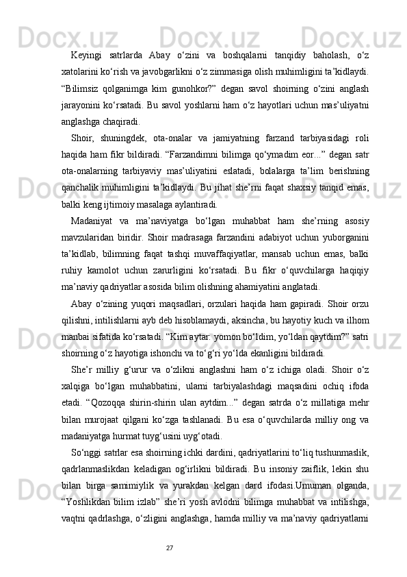 27Keyingi   satrlarda   Abay   o‘zini   va   boshqalarni   tanqidiy   baholash,   o‘z
xatolarini ko‘rish va javobgarlikni o‘z zimmasiga olish muhimligini ta’kidlaydi.
“Bilimsiz   qolganimga   kim   gunohkor?”   degan   savol   shoirning   o‘zini   anglash
jarayonini ko‘rsatadi. Bu savol yoshlarni ham o‘z hayotlari uchun mas’uliyatni
anglashga chaqiradi.
Shoir,   shuningdek,   ota-onalar   va   jamiyatning   farzand   tarbiyasidagi   roli
haqida  ham  fikr   bildiradi.  “Farzandimni   bilimga qo‘ymadim  eor...”  degan  satr
ota-onalarning   tarbiyaviy   mas’uliyatini   eslatadi,   bolalarga   ta’lim   berishning
qanchalik  muhimligini   ta’kidlaydi.  Bu  jihat   she’rni  faqat   shaxsiy  tanqid  emas,
balki keng ijtimoiy masalaga aylantiradi.
Madaniyat   va   ma’naviyatga   bo‘lgan   muhabbat   ham   she’rning   asosiy
mavzularidan   biridir.   Shoir   madrasaga   farzandini   adabiyot   uchun   yuborganini
ta’kidlab,   bilimning   faqat   tashqi   muvaffaqiyatlar,   mansab   uchun   emas,   balki
ruhiy   kamolot   uchun   zarurligini   ko‘rsatadi.   Bu   fikr   o‘quvchilarga   haqiqiy
ma’naviy qadriyatlar asosida bilim olishning ahamiyatini anglatadi.
Abay   o‘zining   yuqori   maqsadlari,   orzulari   haqida   ham   gapiradi.   Shoir   orzu
qilishni, intilishlarni ayb deb hisoblamaydi, aksincha, bu hayotiy kuch va ilhom
manbai sifatida ko‘rsatadi. “Kim aytar: yomon bo‘ldim, yo‘ldan qaytdim?” satri
shoirning o‘z hayotiga ishonchi va to‘g‘ri yo‘lda ekanligini bildiradi.
She’r   milliy   g‘urur   va   o‘zlikni   anglashni   ham   o‘z   ichiga   oladi.   Shoir   o‘z
xalqiga   bo‘lgan   muhabbatini,   ularni   tarbiyalashdagi   maqsadini   ochiq   ifoda
etadi.   “Qozoqqa   shirin-shirin   ulan   aytdim...”   degan   satrda   o‘z   millatiga   mehr
bilan   murojaat   qilgani   ko‘zga   tashlanadi.   Bu   esa   o‘quvchilarda   milliy   ong   va
madaniyatga hurmat tuyg‘usini uyg‘otadi.
So‘nggi satrlar esa shoirning ichki dardini, qadriyatlarini to‘liq tushunmaslik,
qadrlanmaslikdan   keladigan   og‘irlikni   bildiradi.   Bu   insoniy   zaiflik,   lekin   shu
bilan   birga   samimiylik   va   yurakdan   kelgan   dard   ifodasi.Umuman   olganda,
“Yoshlikdan   bilim   izlab”   she’ri   yosh   avlodni   bilimga   muhabbat   va   intilishga,
vaqtni qadrlashga, o‘zligini anglashga, hamda milliy va ma’naviy qadriyatlarni 