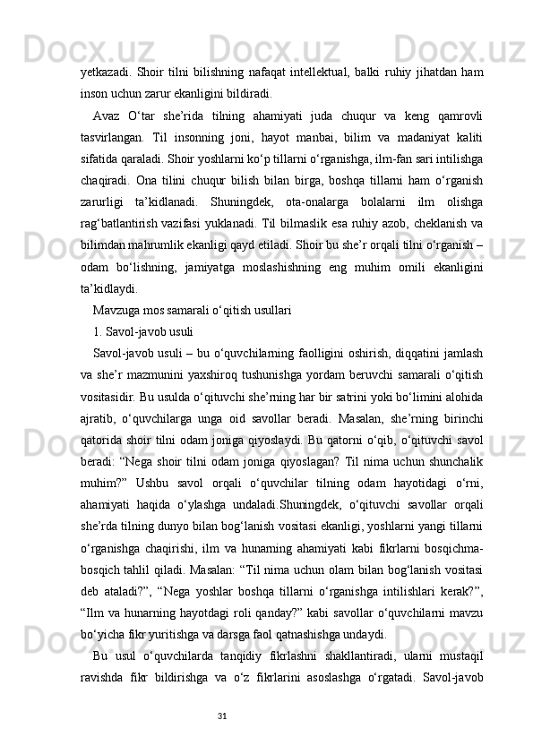 31yetkazadi.   Shoir   tilni   bilishning   nafaqat   intellektual,   balki   ruhiy   jihatdan   ham
inson uchun zarur ekanligini bildiradi.
Avaz   O‘tar   she’rida   tilning   ahamiyati   juda   chuqur   va   keng   qamrovli
tasvirlangan.   Til   insonning   joni,   hayot   manbai,   bilim   va   madaniyat   kaliti
sifatida qaraladi. Shoir yoshlarni ko‘p tillarni o‘rganishga, ilm-fan sari intilishga
chaqiradi.   Ona   tilini   chuqur   bilish   bilan   birga,   boshqa   tillarni   ham   o‘rganish
zarurligi   ta’kidlanadi.   Shuningdek,   ota-onalarga   bolalarni   ilm   olishga
rag‘batlantirish vazifasi  yuklanadi. Til  bilmaslik esa  ruhiy azob, cheklanish va
bilimdan mahrumlik ekanligi qayd etiladi. Shoir bu she’r orqali tilni o‘rganish –
odam   bo‘lishning,   jamiyatga   moslashishning   eng   muhim   omili   ekanligini
ta’kidlaydi.
Mavzuga mos samarali o‘qitish usullari
1. Savol-javob usuli
Savol-javob usuli – bu o‘quvchilarning faolligini oshirish, diqqatini jamlash
va   she’r   mazmunini   yaxshiroq   tushunishga   yordam   beruvchi   samarali   o‘qitish
vositasidir. Bu usulda o‘qituvchi she’rning har bir satrini yoki bo‘limini alohida
ajratib,   o‘quvchilarga   unga   oid   savollar   beradi.   Masalan,   she’rning   birinchi
qatorida  shoir   tilni   odam  joniga  qiyoslaydi.  Bu  qatorni   o‘qib,  o‘qituvchi   savol
beradi:   “Nega   shoir   tilni   odam   joniga   qiyoslagan?   Til   nima   uchun   shunchalik
muhim?”   Ushbu   savol   orqali   o‘quvchilar   tilning   odam   hayotidagi   o‘rni,
ahamiyati   haqida   o‘ylashga   undaladi.Shuningdek,   o‘qituvchi   savollar   orqali
she’rda tilning dunyo bilan bog‘lanish vositasi ekanligi, yoshlarni yangi tillarni
o‘rganishga   chaqirishi,   ilm   va   hunarning   ahamiyati   kabi   fikrlarni   bosqichma-
bosqich tahlil  qiladi. Masalan:  “Til nima uchun olam  bilan bog‘lanish vositasi
deb   ataladi?”,   “Nega   yoshlar   boshqa   tillarni   o‘rganishga   intilishlari   kerak?”,
“Ilm   va   hunarning   hayotdagi   roli   qanday?”   kabi   savollar   o‘quvchilarni   mavzu
bo‘yicha fikr yuritishga va darsga faol qatnashishga undaydi.
Bu   usul   o‘quvchilarda   tanqidiy   fikrlashni   shakllantiradi,   ularni   mustaqil
ravishda   fikr   bildirishga   va   o‘z   fikrlarini   asoslashga   o‘rgatadi.   Savol-javob 