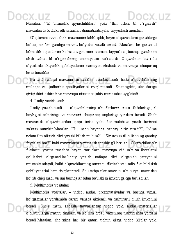 33Masalan,   “Til   bilmaslik   qiyinchiliklari”   yoki   “Ilm   uchun   til   o‘rganish”
mavzularida kichik rolli sahnalar, dramatizatsiyalar tayyorlash mumkin.
O‘qituvchi avval she’r mazmunini tahlil qilib, keyin o‘quvchilarni guruhlarga
bo‘lib,   har   bir   guruhga   mavzu   bo‘yicha   vazifa   beradi.   Masalan,   bir   guruh   til
bilmaslik oqibatlarini ko‘rsatadigan mini-dramani tayyorlasa, boshqa guruh ilm
olish   uchun   til   o‘rganishning   ahamiyatini   ko‘rsatadi.   O‘quvchilar   bu   rolli
o‘yinlarda   aktyorlik   qobiliyatlarini   namoyon   etishadi   va   mavzuga   chuqurroq
kirib boradilar.
Bu   usul   nafaqat   mavzuni   tushunishni   osonlashtiradi,   balki   o‘quvchilarning
muloqot   va   ijodkorlik   qobiliyatlarini   rivojlantiradi.   Shuningdek,   ular   darsga
qiziqishini oshiradi va mavzuga nisbatan ijobiy munosabat uyg‘otadi.
4. Ijodiy yozish usuli
Ijodiy   yozish   usuli   —   o‘quvchilarning   o‘z   fikrlarini   erkin   ifodalashga,   til
boyligini   oshirishga   va   mavzuni   chuqurroq   anglashga   yordam   beradi.   She’r
mavzusida   o‘quvchilardan   qisqa   insho   yoki   fikr-mulohaza   yozib   berishni
so‘rash   mumkin.Masalan,   “Til   inson   hayotida   qanday   o‘rin   tutadi?”,   “Nima
uchun ilm olishda tilni yaxshi bilish muhim?”, “Siz uchun til bilishning qanday
foydalari bor?” kabi mavzularda yozma ish topshirig‘i beriladi. O‘quvchilar o‘z
fikrlarini   yozma   ravishda   bayon   etar   ekan,   mavzuga   oid   so‘z   va   iboralarni
qo‘llashni   o‘rganadilar.Ijodiy   yozish   nafaqat   tilni   o‘rganish   jarayonini
mustahkamlaydi, balki o‘quvchilarning mustaqil fikrlash va ijodiy fikr bildirish
qobiliyatlarini ham rivojlantiradi. Shu tariqa ular mavzuni o‘z nuqtai nazaridan
ko‘rib chiqishadi va uni boshqalar bilan bo‘lishish imkoniga ega bo‘ladilar.
5. Multimedia vositalari
Multimedia   vositalari   –   video,   audio,   prezentatsiyalar   va   boshqa   vizual
ko‘rgazmalar   yordamida   darsni   yanada   qiziqarli   va   tushunarli   qilish   imkonini
beradi.   She’r   matni   asosida   tayyorlangan   video   yoki   audio   materiallar
o‘quvchilarga matnni  tinglash va ko‘rish orqali yaxshiroq tushunishga  yordam
beradi.Masalan,   she’rning   har   bir   qatori   uchun   qisqa   video   kliplar   yoki 