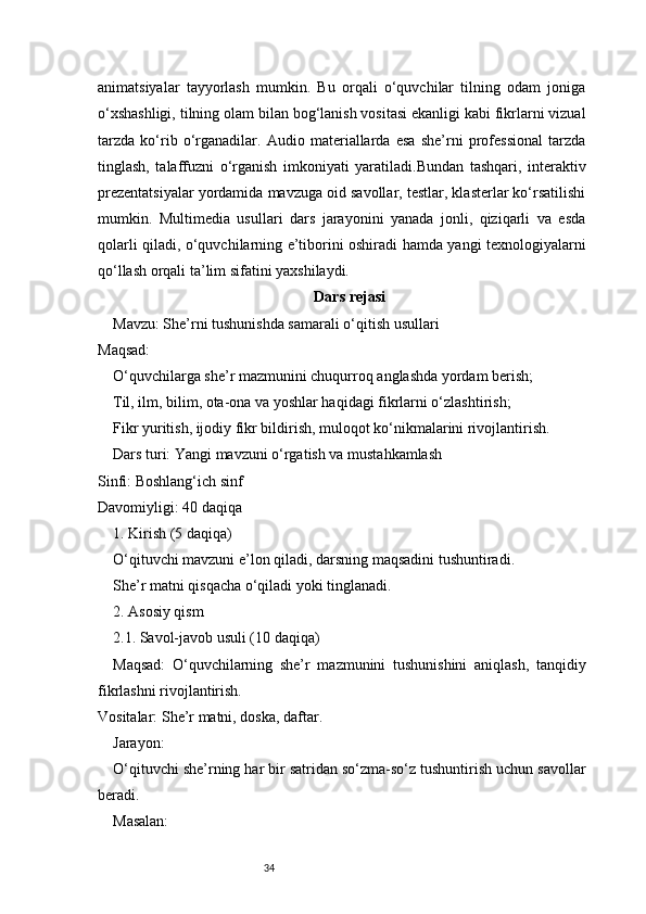 34animatsiyalar   tayyorlash   mumkin.   Bu   orqali   o‘quvchilar   tilning   odam   joniga
o‘xshashligi, tilning olam bilan bog‘lanish vositasi ekanligi kabi fikrlarni vizual
tarzda   ko‘rib   o‘rganadilar.   Audio   materiallarda   esa   she’rni   professional   tarzda
tinglash,   talaffuzni   o‘rganish   imkoniyati   yaratiladi.Bundan   tashqari,   interaktiv
prezentatsiyalar yordamida mavzuga oid savollar, testlar, klasterlar ko‘rsatilishi
mumkin.   Multimedia   usullari   dars   jarayonini   yanada   jonli,   qiziqarli   va   esda
qolarli qiladi, o‘quvchilarning e’tiborini oshiradi hamda yangi texnologiyalarni
qo‘llash orqali ta’lim sifatini yaxshilaydi.
Dars rejasi
Mavzu: She’rni tushunishda samarali o‘qitish usullari
Maqsad:
O‘quvchilarga she’r mazmunini chuqurroq anglashda yordam berish;
Til, ilm, bilim, ota-ona va yoshlar haqidagi fikrlarni o‘zlashtirish;
Fikr yuritish, ijodiy fikr bildirish, muloqot ko‘nikmalarini rivojlantirish.
Dars turi: Yangi mavzuni o‘rgatish va mustahkamlash
Sinfi: Boshlang‘ich sinf
Davomiyligi: 40 daqiqa
1. Kirish (5 daqiqa)
O‘qituvchi mavzuni e’lon qiladi, darsning maqsadini tushuntiradi.
She’r matni qisqacha o‘qiladi yoki tinglanadi.
2. Asosiy qism
2.1. Savol-javob usuli (10 daqiqa)
Maqsad:   O‘quvchilarning   she’r   mazmunini   tushunishini   aniqlash,   tanqidiy
fikrlashni rivojlantirish.
Vositalar: She’r matni, doska, daftar.
Jarayon:
O‘qituvchi she’rning har bir satridan so‘zma-so‘z tushuntirish uchun savollar
beradi.
Masalan: 