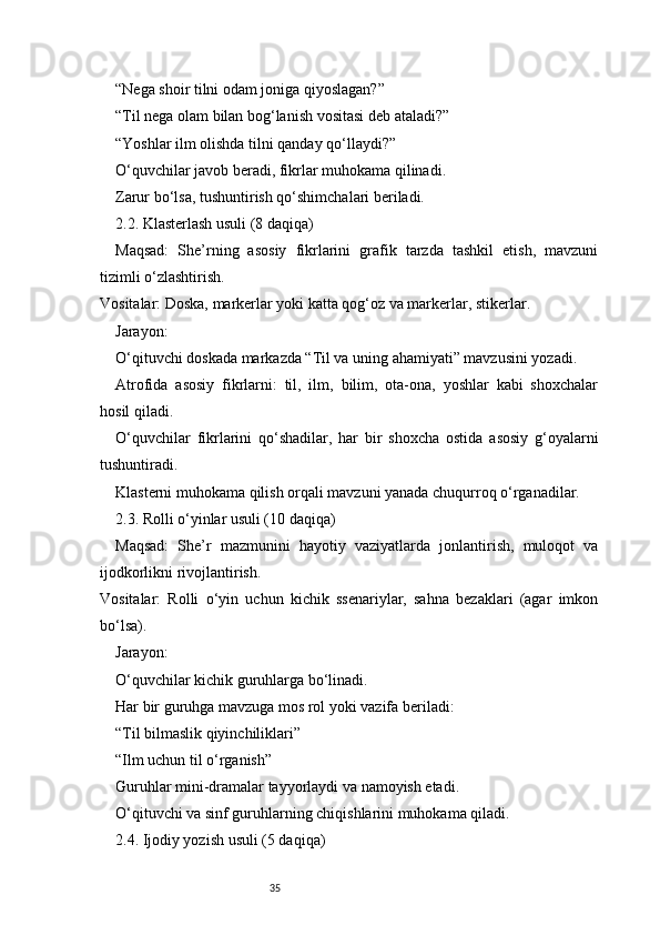 35“Nega shoir tilni odam joniga qiyoslagan?”
“Til nega olam bilan bog‘lanish vositasi deb ataladi?”
“Yoshlar ilm olishda tilni qanday qo‘llaydi?”
O‘quvchilar javob beradi, fikrlar muhokama qilinadi.
Zarur bo‘lsa, tushuntirish qo‘shimchalari beriladi.
2.2. Klasterlash usuli (8 daqiqa)
Maqsad:   She’rning   asosiy   fikrlarini   grafik   tarzda   tashkil   etish,   mavzuni
tizimli o‘zlashtirish.
Vositalar: Doska, markerlar yoki katta qog‘oz va markerlar, stikerlar.
Jarayon:
O‘qituvchi doskada markazda “Til va uning ahamiyati” mavzusini yozadi.
Atrofida   asosiy   fikrlarni:   til,   ilm,   bilim,   ota-ona,   yoshlar   kabi   shoxchalar
hosil qiladi.
O‘quvchilar   fikrlarini   qo‘shadilar,   har   bir   shoxcha   ostida   asosiy   g‘oyalarni
tushuntiradi.
Klasterni muhokama qilish orqali mavzuni yanada chuqurroq o‘rganadilar.
2.3. Rolli o‘yinlar usuli (10 daqiqa)
Maqsad:   She’r   mazmunini   hayotiy   vaziyatlarda   jonlantirish,   muloqot   va
ijodkorlikni rivojlantirish.
Vositalar:   Rolli   o‘yin   uchun   kichik   ssenariylar,   sahna   bezaklari   (agar   imkon
bo‘lsa).
Jarayon:
O‘quvchilar kichik guruhlarga bo‘linadi.
Har bir guruhga mavzuga mos rol yoki vazifa beriladi:
“Til bilmaslik qiyinchiliklari”
“Ilm uchun til o‘rganish”
Guruhlar mini-dramalar tayyorlaydi va namoyish etadi.
O‘qituvchi va sinf guruhlarning chiqishlarini muhokama qiladi.
2.4. Ijodiy yozish usuli (5 daqiqa) 