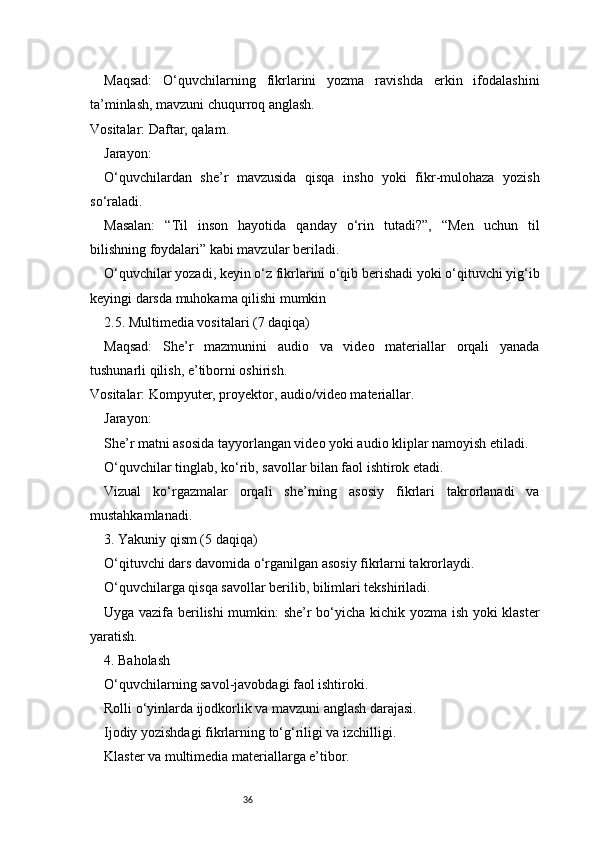36Maqsad:   O‘quvchilarning   fikrlarini   yozma   ravishda   erkin   ifodalashini
ta’minlash, mavzuni chuqurroq anglash.
Vositalar: Daftar, qalam.
Jarayon:
O‘quvchilardan   she’r   mavzusida   qisqa   insho   yoki   fikr-mulohaza   yozish
so‘raladi.
Masalan:   “Til   inson   hayotida   qanday   o‘rin   tutadi?”,   “Men   uchun   til
bilishning foydalari” kabi mavzular beriladi.
O‘quvchilar yozadi, keyin o‘z fikrlarini o‘qib berishadi yoki o‘qituvchi yig‘ib
keyingi darsda muhokama qilishi mumkin
2.5. Multimedia vositalari (7 daqiqa)
Maqsad:   She’r   mazmunini   audio   va   video   materiallar   orqali   yanada
tushunarli qilish, e’tiborni oshirish.
Vositalar: Kompyuter, proyektor, audio/video materiallar.
Jarayon:
She’r matni asosida tayyorlangan video yoki audio kliplar namoyish etiladi.
O‘quvchilar tinglab, ko‘rib, savollar bilan faol ishtirok etadi.
Vizual   ko‘rgazmalar   orqali   she’rning   asosiy   fikrlari   takrorlanadi   va
mustahkamlanadi.
3. Yakuniy qism (5 daqiqa)
O‘qituvchi dars davomida o‘rganilgan asosiy fikrlarni takrorlaydi.
O‘quvchilarga qisqa savollar berilib, bilimlari tekshiriladi.
Uyga vazifa berilishi mumkin: she’r bo‘yicha kichik yozma ish yoki klaster
yaratish.
4. Baholash
O‘quvchilarning savol-javobdagi faol ishtiroki.
Rolli o‘yinlarda ijodkorlik va mavzuni anglash darajasi.
Ijodiy yozishdagi fikrlarning to‘g‘riligi va izchilligi.
Klaster va multimedia materiallarga e’tibor. 