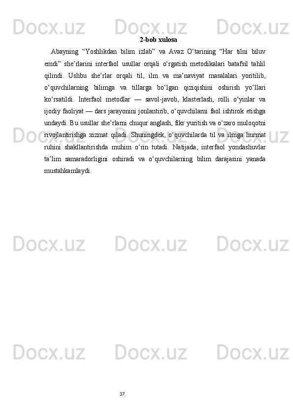 37 2-bob xulosa
Abayning   “Yoshlikdan   bilim   izlab”   va   Avaz   O‘tarining   “Har   tilni   biluv
emdi”   she’rlarini   interfaol   usullar   orqali   o‘rgatish   metodikalari   batafsil   tahlil
qilindi.   Ushbu   she’rlar   orqali   til,   ilm   va   ma’naviyat   masalalari   yoritilib,
o‘quvchilarning   bilimga   va   tillarga   bo‘lgan   qiziqishini   oshirish   yo‘llari
ko‘rsatildi.   Interfaol   metodlar   —   savol-javob,   klasterlash,   rolli   o‘yinlar   va
ijodiy faoliyat — dars jarayonini jonlantirib, o‘quvchilarni faol ishtirok etishga
undaydi. Bu usullar she’rlarni chuqur anglash, fikr yuritish va o‘zaro muloqotni
rivojlantirishga   xizmat   qiladi.   Shuningdek,   o‘quvchilarda   til   va   ilmga   hurmat
ruhini   shakllantirishda   muhim   o‘rin   tutadi.   Natijada,   interfaol   yondashuvlar
ta’lim   samaradorligini   oshiradi   va   o‘quvchilarning   bilim   darajasini   yanada
mustahkamlaydi. 