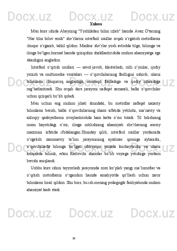 38 Xulosa
Men   kurs   ishida   Abayning  "Yoshlikdan   bilim   izlab"  hamda   Avaz   O'tarning
"Har   tilni   biluv   emdi"   she’rlarini   interfaol   usullar   orqali   o’rgatish   metodlarini
chuqur  o‘rganib,  tahlil  qildim. Mazkur  she’rlar  yosh  avlodda  tilga, bilimga  va
ilmga bo‘lgan hurmat hamda qiziqishni shakllantirishda muhim ahamiyatga ega
ekanligini angladim.
Interfaol   o‘qitish   usullari   —   savol-javob,   klasterlash,   rolli   o‘yinlar,   ijodiy
yozish   va   multimedia   vositalari   —   o‘quvchilarning   faolligini   oshirib,   ularni
bilimlarni   chuqurroq   anglashga,   mustaqil   fikrlashga   va   ijodiy   izlanishga
rag‘batlantiradi.   Shu   orqali   dars   jarayoni   nafaqat   samarali,   balki   o‘quvchilar
uchun qiziqarli bo‘lib qoladi.
Men   uchun   eng   muhim   jihati   shundaki,   bu   metodlar   nafaqat   nazariy
bilimlarni   berish,   balki   o‘quvchilarning   shaxs   sifatida   yetilishi,   ma’naviy   va
axloqiy   qadriyatlarini   rivojlantirishda   ham   katta   o‘rin   tutadi.   Til   bilishning
inson   hayotidagi   o‘rni,   ilmga   intilishning   ahamiyati   she’rlarning   asosiy
mazmuni   sifatida   ifodalangan.Shunday   qilib,   interfaol   usullar   yordamida
o‘rgatish   zamonaviy   ta’lim   jarayonining   ajralmas   qismiga   aylanishi,
o‘quvchilarda   bilimga   bo‘lgan   ishtiyoqni   yanada   kuchaytirishi   va   ularni
kelajakda   bilimli,   erkin   fikrlovchi   shaxslar   bo‘lib   voyaga   yetishiga   yordam
berishi aniqlandi.
Ushbu   kurs   ishini   tayyorlash   jarayonida   men   ko‘plab   yangi   ma’lumotlar   va
o‘qitish   metodlarini   o‘rgandim   hamda   amaliyotda   qo‘llash   uchun   zarur
bilimlarni hosil qildim. Shu bois, bu ish mening pedagogik faoliyatimda muhim
ahamiyat kasb etadi. 