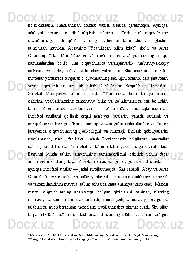 4ko‘nikmalarini   shakllantirish   dolzarb   vazifa   sifatida   qaralmoqda.   Ayniqsa,
adabiyot   darslarida   interfaol   o‘qitish   usullarini   qo‘llash   orqali   o‘quvchilarni
o‘zlashtirishga   jalb   qilish,   ularning   adabiy   asarlarni   chuqur   anglashini
ta’minlash   mumkin.   Abayning   “Yoshlikdan   bilim   izlab”   she’ri   va   Avaz
O‘tarining   “Har   tilni   biluv   emdi”   she’ri   milliy   adabiyotimizning   yorqin
namunalaridan   bo‘lib,   ular   o‘quvchilarda   vatanparvarlik,   ma’naviy-axloqiy
qadriyatlarni   tarbiyalashda   katta   ahamiyatga   ega.   Shu   she’rlarni   interfaol
metodlar yordamida o‘rgatish o‘quvchilarning faolligini oshirib, dars jarayonini
yanada   qiziqarli   va   samarali   qiladi.   O‘zbekiston   Respublikasi   Prezidenti
Shavkat   Mirziyoyev   ta’lim   sohasida:   “Yurtimizda   ta’lim-tarbiya   sifatini
oshirish,   yoshlarimizning   zamonaviy   bilim   va   ko‘nikmalariga   ega   bo‘lishini
ta’minlash eng ustuvor vazifamizdir   1
” — deb ta’kidladi. Shu nuqtai nazardan,
interfaol   usullarni   qo‘llash   orqali   adabiyot   darslarini   yanada   samarali   va
qiziqarli qilish hozirgi ta’lim tizimining ustuvor yo‘nalishlaridan biridir. Ta’lim
jarayonida   o‘quvchilarning   ijodkorligini   va   mustaqil   fikrlash   qobiliyatlarini
rivojlantirish,   ularni   faollikka   undash   Prezidentimiz   belgilagan   maqsadlar
qatoriga kiradi.Bu esa o‘z navbatida, ta’lim sifatini yaxshilashga xizmat qiladi.
Bugungi   kunda   ta’lim   jarayonining   samaradorligini   oshirish   uchun   faqat
an’anaviy metodlarga tayanish yetarli emas, yangi pedagogik yondashuvlar —
ayniqsa   interfaol   usullar   —   jadal   rivojlanmoqda.   Shu   sababli,   Abay   va   Avaz
O‘tar she’rlarini interfaol metodlar yordamida o‘rgatish metodikasini o‘rganish
va takomillashtirish mavzusi ta’lim sohasida katta ahamiyat kasb etadi. Mazkur
mavzu   o‘quvchilarning   adabiyotga   bo‘lgan   qiziqishini   oshirish,   ularning
ma’naviy   barkamolligini   shakllantirish,   shuningdek,   zamonaviy   pedagogika
talablariga javob beradigan metodlarni rivojlantirishga xizmat qiladi. Shu bilan
birga,   interfaol   usullarni   qo‘llash   orqali   darslarning  sifatini   va  samaradorligini
1
  Mirziyoyev Sh.M. O‘zbekiston Respublikasining Prezidentining 2017-yil 22-maydagi 
“Yangi O‘zbekiston taraqqiyot strategiyasi” nomli ma’ruzasi. — Toshkent, 2017. 