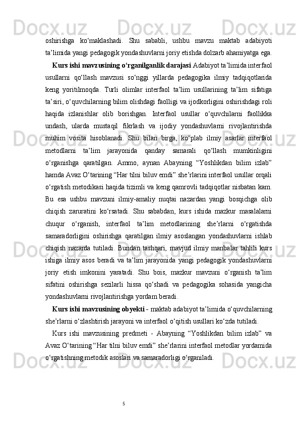 5oshirishga   ko‘maklashadi.   Shu   sababli,   ushbu   mavzu   maktab   adabiyoti
ta’limida yangi pedagogik yondashuvlarni joriy etishda dolzarb ahamiyatga ega.
Kurs ishi mavzusining o‘rganilganlik darajasi  Adabiyot ta’limida interfaol
usullarni   qo‘llash   mavzusi   so‘nggi   yillarda   pedagogika   ilmiy   tadqiqotlarida
keng   yoritilmoqda.   Turli   olimlar   interfaol   ta’lim   usullarining   ta’lim   sifatiga
ta’siri, o‘quvchilarning bilim olishdagi faolligi va ijodkorligini oshirishdagi roli
haqida   izlanishlar   olib   borishgan.   Interfaol   usullar   o‘quvchilarni   faollikka
undash,   ularda   mustaqil   fikrlash   va   ijodiy   yondashuvlarni   rivojlantirishda
muhim   vosita   hisoblanadi.   Shu   bilan   birga,   ko‘plab   ilmiy   asarlar   interfaol
metodlarni   ta’lim   jarayonida   qanday   samarali   qo‘llash   mumkinligini
o‘rganishga   qaratilgan.   Ammo,   aynan   Abayning   “Yoshlikdan   bilim   izlab”
hamda Avaz O‘tarining “Har tilni biluv emdi” she’rlarini interfaol usullar orqali
o‘rgatish metodikasi haqida tizimli va keng qamrovli tadqiqotlar nisbatan kam.
Bu   esa   ushbu   mavzuni   ilmiy-amaliy   nuqtai   nazardan   yangi   bosqichga   olib
chiqish   zaruratini   ko‘rsatadi.   Shu   sababdan,   kurs   ishida   mazkur   masalalarni
chuqur   o‘rganish,   interfaol   ta’lim   metodlarining   she’rlarni   o‘rgatishda
samaradorligini   oshirishga   qaratilgan   ilmiy   asoslangan   yondashuvlarni   ishlab
chiqish   nazarda   tutiladi.   Bundan   tashqari,   mavjud   ilmiy   manbalar   tahlili   kurs
ishiga   ilmiy   asos   beradi   va   ta’lim   jarayonida   yangi   pedagogik   yondashuvlarni
joriy   etish   imkonini   yaratadi.   Shu   bois,   mazkur   mavzuni   o‘rganish   ta’lim
sifatini   oshirishga   sezilarli   hissa   qo‘shadi   va   pedagogika   sohasida   yangicha
yondashuvlarni rivojlantirishga yordam beradi.
Kurs ishi mavzusining obyekti -  maktab adabiyot ta’limida o‘quvchilarning
she’rlarni o‘zlashtirish jarayoni va interfaol o‘qitish usullari ko‘zda tutiladi.
Kurs   ishi   mavzusining   predmeti   -   Abayning   “Yoshlikdan   bilim   izlab”   va
Avaz O‘tarining “Har tilni biluv emdi” she’rlarini interfaol metodlar yordamida
o‘rgatishning metodik asoslari va samaradorligi o‘rganiladi. 