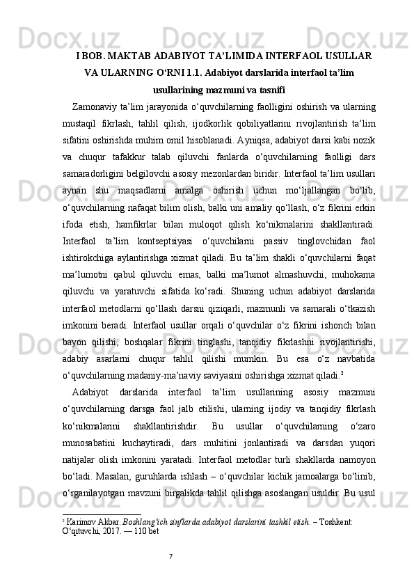 7I BOB. MAKTAB ADABIYOT TA’LIMIDA INTERFAOL USULLAR
VA ULARNING O‘RNI 1.1. Adabiyot darslarida interfaol ta’lim
usullarining mazmuni va tasnifi
Zamonaviy  ta’lim   jarayonida o‘quvchilarning faolligini   oshirish  va ularning
mustaqil   fikrlash,   tahlil   qilish,   ijodkorlik   qobiliyatlarini   rivojlantirish   ta’lim
sifatini oshirishda muhim omil hisoblanadi. Ayniqsa, adabiyot darsi kabi nozik
va   chuqur   tafakkur   talab   qiluvchi   fanlarda   o‘quvchilarning   faolligi   dars
samaradorligini belgilovchi asosiy mezonlardan biridir. Interfaol ta’lim usullari
aynan   shu   maqsadlarni   amalga   oshirish   uchun   mo‘ljallangan   bo‘lib,
o‘quvchilarning nafaqat bilim olish, balki uni amaliy qo‘llash, o‘z fikrini erkin
ifoda   etish,   hamfikrlar   bilan   muloqot   qilish   ko‘nikmalarini   shakllantiradi.
Interfaol   ta’lim   kontseptsiyasi   o‘quvchilarni   passiv   tinglovchidan   faol
ishtirokchiga   aylantirishga   xizmat   qiladi.   Bu   ta’lim   shakli   o‘quvchilarni   faqat
ma’lumotni   qabul   qiluvchi   emas,   balki   ma’lumot   almashuvchi,   muhokama
qiluvchi   va   yaratuvchi   sifatida   ko‘radi.   Shuning   uchun   adabiyot   darslarida
interfaol   metodlarni   qo‘llash   darsni   qiziqarli,   mazmunli   va   samarali   o‘tkazish
imkonini   beradi.   Interfaol   usullar   orqali   o‘quvchilar   o‘z   fikrini   ishonch   bilan
bayon   qilishi,   boshqalar   fikrini   tinglashi,   tanqidiy   fikrlashni   rivojlantirishi,
adabiy   asarlarni   chuqur   tahlil   qilishi   mumkin.   Bu   esa   o‘z   navbatida
o‘quvchilarning madaniy-ma’naviy saviyasini oshirishga xizmat qiladi. 2
Adabiyot   darslarida   interfaol   ta’lim   usullarining   asosiy   mazmuni
o‘quvchilarning   darsga   faol   jalb   etilishi,   ularning   ijodiy   va   tanqidiy   fikrlash
ko‘nikmalarini   shakllantirishdir.   Bu   usullar   o‘quvchilarning   o‘zaro
munosabatini   kuchaytiradi,   dars   muhitini   jonlantiradi   va   darsdan   yuqori
natijalar   olish   imkonini   yaratadi.   Interfaol   metodlar   turli   shakllarda   namoyon
bo‘ladi.  Masalan,   guruhlarda  ishlash  –  o‘quvchilar   kichik  jamoalarga  bo‘linib,
o‘rganilayotgan  mavzuni  birgalikda  tahlil   qilishga  asoslangan   usuldir. Bu  usul
2
  Karimov Akbar.  Boshlang‘ich sinflarda adabiyot darslarini tashkil etish . – Toshkent: 
O‘qituvchi, 2017. — 110 bet 