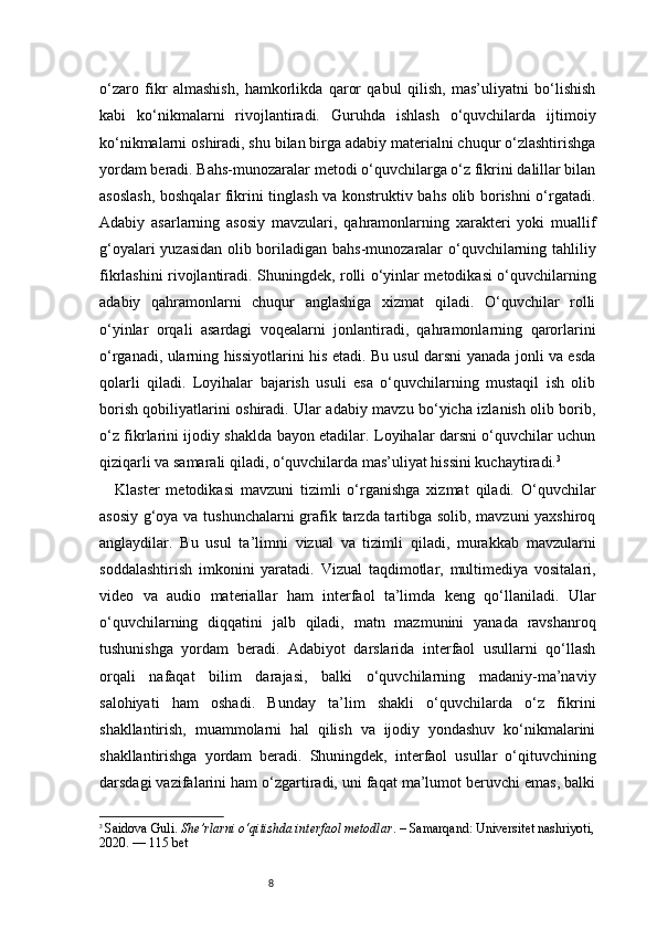 8o‘zaro   fikr   almashish,   hamkorlikda   qaror   qabul   qilish,   mas’uliyatni   bo‘lishish
kabi   ko‘nikmalarni   rivojlantiradi.   Guruhda   ishlash   o‘quvchilarda   ijtimoiy
ko‘nikmalarni oshiradi, shu bilan birga adabiy materialni chuqur o‘zlashtirishga
yordam beradi. Bahs-munozaralar metodi o‘quvchilarga o‘z fikrini dalillar bilan
asoslash, boshqalar fikrini tinglash va konstruktiv bahs olib borishni o‘rgatadi.
Adabiy   asarlarning   asosiy   mavzulari,   qahramonlarning   xarakteri   yoki   muallif
g‘oyalari yuzasidan olib boriladigan bahs-munozaralar o‘quvchilarning tahliliy
fikrlashini rivojlantiradi. Shuningdek, rolli o‘yinlar metodikasi o‘quvchilarning
adabiy   qahramonlarni   chuqur   anglashiga   xizmat   qiladi.   O‘quvchilar   rolli
o‘yinlar   orqali   asardagi   voqealarni   jonlantiradi,   qahramonlarning   qarorlarini
o‘rganadi, ularning hissiyotlarini his etadi. Bu usul darsni yanada jonli va esda
qolarli   qiladi.   Loyihalar   bajarish   usuli   esa   o‘quvchilarning   mustaqil   ish   olib
borish qobiliyatlarini oshiradi. Ular adabiy mavzu bo‘yicha izlanish olib borib,
o‘z fikrlarini ijodiy shaklda bayon etadilar. Loyihalar darsni o‘quvchilar uchun
qiziqarli va samarali qiladi, o‘quvchilarda mas’uliyat hissini kuchaytiradi. 3
Klaster   metodikasi   mavzuni   tizimli   o‘rganishga   xizmat   qiladi.   O‘quvchilar
asosiy g‘oya va tushunchalarni  grafik tarzda tartibga solib, mavzuni  yaxshiroq
anglaydilar.   Bu   usul   ta’limni   vizual   va   tizimli   qiladi,   murakkab   mavzularni
soddalashtirish   imkonini   yaratadi.   Vizual   taqdimotlar,   multimediya   vositalari,
video   va   audio   materiallar   ham   interfaol   ta’limda   keng   qo‘llaniladi.   Ular
o‘quvchilarning   diqqatini   jalb   qiladi,   matn   mazmunini   yanada   ravshanroq
tushunishga   yordam   beradi.   Adabiyot   darslarida   interfaol   usullarni   qo‘llash
orqali   nafaqat   bilim   darajasi,   balki   o‘quvchilarning   madaniy-ma’naviy
salohiyati   ham   oshadi.   Bunday   ta’lim   shakli   o‘quvchilarda   o‘z   fikrini
shakllantirish,   muammolarni   hal   qilish   va   ijodiy   yondashuv   ko‘nikmalarini
shakllantirishga   yordam   beradi.   Shuningdek,   interfaol   usullar   o‘qituvchining
darsdagi vazifalarini ham o‘zgartiradi, uni faqat ma’lumot beruvchi emas, balki
3
  Saidova Guli.  She’rlarni o‘qitishda interfaol metodlar . – Samarqand: Universitet nashriyoti,
2020. — 115 bet 