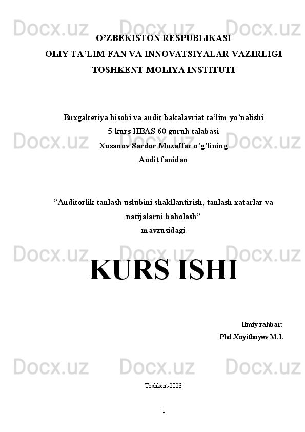 O’ZBEKISTON RESPUBLIKASI 
OLIY TA’LIM FAN VA INNOVATSIYALAR VAZIRLIGI
TOSHKENT MOLIYA INSTITUTI  
Buxgalteriya hisobi va audit bakalavriat ta’lim yo’nalishi 
5-kurs HBAS-60 guruh talabasi
Xusanov Sardor Muzaffar o’g’lining  
Audit fanidan
”Auditorlik tanlash uslubini shakllantirish, tanlash xatarlar va
natijalarni baholash” 
mavzusidagi 
K URS ISHI
Ilmiy rahbar:
Phd.Xayitboyev M.I.
Toshkent-2023
1 