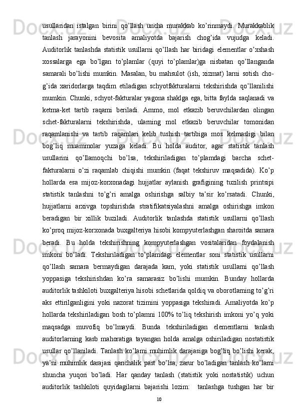 usullaridan   istalgan   birini   qo’llash   uncha   murakkab   ko’rinmaydi.   Murakkablik
tanlash   jarayonini   bevosita   amaliyotda   bajarish   chog’ida   vujudga   keladi.
Auditorlik   tanlashda   statistik   usullarni   qo’llash   har   biridagi   elementlar   o’xshash
xossalarga   ega   bo’lgan   to’plamlar   (quyi   to’plamlar)ga   nisbatan   qo’llanganda
samarali   bo’lishi   mumkin.   Masalan,   bu   mahsulot   (ish,   xizmat)   larni   sotish   cho-
g’ida   xaridorlarga   taqdim   etiladigan   schyotfakturalarni   tekshirishda   qo’llanilishi
mumkin. Chunki, schyot-fakturalar yagona shaklga ega, bitta faylda saqlanadi  va
ketma-ket   tartib   raqami   beriladi.   Ammo,   mol   etkazib   beruvchilardan   olingan
schet-fakturalarni   tekshirishda,   ularning   mol   etkazib   beruvchilar   tomonidan
raqamlanishi   va   tartib   raqamlari   kelib   tushish   tartibiga   mos   kelmasligi   bilan
bog’liq   muammolar   yuzaga   keladi.   Bu   holda   auditor,   agar   statistik   tanlash
usullarini   qo’llamoqchi   bo’lsa,   tekshiriladigan   to’plamdagi   barcha   schet-
fakturalarni   o’zi   raqamlab   chiqishi   mumkin   (faqat   tekshiruv   maqsadida).   Ko’p
hollarda   esa   mijoz-korxonadagi   hujjatlar   aylanish   grafigining   tuzilish   printsipi
statistik   tanlashni   to’g’ri   amalga   oshirishga   salbiy   ta’sir   ko’rsatadi.   Chunki,
hujjatlarni   arxivga   topshirishda   stratifikatsiyalashni   amalga   oshirishga   imkon
beradigan   bir   xillik   buziladi.   Auditorlik   tanlashda   statistik   usullarni   qo’llash
ko’proq mijoz-korxonada buxgalteriya hisobi kompyuterlashgan sharoitda samara
beradi.   Bu   holda   tekshirishning   kompyuterlashgan   vositalaridan   foydalanish
imkoni   bo’ladi.   Tekshiriladigan   to’plamdagi   elementlar   soni   statistik   usullarni
qo’llash   samara   bermaydigan   darajada   kam,   yoki   statistik   usullarni   qo’llash
yoppasiga   tekshirishdan   ko’ra   samarasiz   bo’lishi   mumkin.   Bunday   hollarda
auditorlik tashkiloti buxgalteriya hisobi schetlarida qoldiq va oborotlarning to’g’ri
aks   ettirilganligini   yoki   nazorat   tizimini   yoppasiga   tekshiradi.   Amaliyotda   ko’p
hollarda   tekshiriladigan   bosh   to’plamni   100%   to’liq   tekshirish   imkoni   yo’q   yoki
maqsadga   muvofiq   bo’lmaydi.   Bunda   tekshiriladigan   elementlarni   tanlash
auditorlarning   kasb   mahoratiga   tayangan   holda   amalga   oshiriladigan   nostatistik
usullar   qo’llaniladi.   Tanlash   ko’lami   muhimlik   darajasiga   bog’liq   bo’lishi   kerak,
ya’ni   muhimlik   darajasi   qanchalik   past   bo’lsa,   zarur   bo’ladigan   tanlash   ko’lami
shuncha   yuqori   bo’ladi.   Har   qanday   tanlash   (statistik   yoki   nostatistik)   uchun
auditorlik   tashkiloti   quyidagilarni   bajarishi   lozim:     tanlashga   tushgan   har   bir
10 