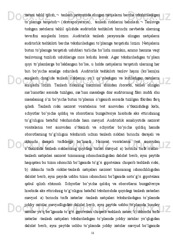 xatoni tahlil qilish;     tanlash jarayonida olingan natijalarni barcha tekshiriladigan
to’plamga   tarqatish    (ekstrapolyatsiya);     tanlash   risklarini   baholash.    Tanlovga
tushgan   xatolarni   tahlil   qilishda   auditorlik   tashkiloti   birinchi   navbatda   ularning
tavsifini   aniqlashi   lozim.   Auditorlik   tanlash   jarayonida   olingan   natijalarni
auditorlik tashkiloti barcha tekshiriladigan to’plamga tarqatishi lozim. Natijalarni
butun to’plamga tarqatish uslublari turlicha bo’lishi mumkin, ammo hamma vaqt
tanlovning   tuzilish   uslublariga   mos   kelishi   kerak.   Agar   tekshiriladigan   to’plam
quyi   to’plamlarga   bo’laklangan   bo’lsa,   u   holda   natijalarni   tarqatish   ularning   har
biri   bo’yicha   amalga   oshiriladi.   Auditorlik   tashkiloti   tanlov   hajmi   (ko’lami)ni
aniqlash   chog’ida   tanlash   risklarini,   yo’l   qo’yiladigan   va   kutiladigan   xatolarni
aniqlashi   lozim.   Tanlash   riskining   mazmuni   shundan   iboratki,   tanlab   olingan
ma’lumotlar   asosida   tuzilgan,   ma’lum   masalaga   doir   auditorning   fikri   xuddi   shu
masalaning o’zi bo’yicha butun to’plamni o’rganish asosida tuzilgan fikrdan farq
qiladi.   Tanlash   riski   nazorat   vositalarini   test   sinovidan   o’tkazishdagi   kabi,
schyotlar   bo’yicha   qoldiq   va   oborotlarni   buxgalteriya   hisobida   aks   ettirishning
to’g’riligini   batafsil   tekshirishda   ham   mavjud.   Auditorlik   amaliyotida   nazorat
vositalarini   test   sinovidan   o’tkazish   va   schyotlar   bo’yicha   qoldiq   hamda
oborotlarning   to’g’riligini   tekshirish   uchun   tanlash   risklari   birinchi   darajali   va
ikkinchi   darajali   toifalarga   bo’linadi.   Nazorat   vositalarini   test   sinovidan
o’tkazishda   tanlash   risklarining   quyidagi   turlari   mavjud:   a)   birinchi   toifa   risklar-
tanlash   natijalari   nazorat   tizimining   ishonchsizligidan   dalolat   berib,   ayni   paytda
haqiqatan bu tizim ishonchli bo’lganida to’g’ri gipotezani chiqarib tashlash riski;
b)   ikkinchi   toifa   risklar-tanlash   natijalari   nazorat   tizimining   ishonchliligidan
dalolat berib, ayni payida ushbu tizim  ishonchsiz  bo’lganida noto’g’ri gipotezani
qabul   qilish   ehtimoli.   Schyotlar   bo’yicha   qoldiq   va   oborotlarni   buxgalteriya
hisobida aks ettirishnig to’g’riligini batafsil tekshirishda quyidagi tanlash xatarlari
mavjud:   a)   birinchi   toifa   xatarlar   -tanlash   natijalari   tekshiriladigan   to’plamda
jiddiy   xatolar   mavjudligidan   dalolat   berib,   ayni   paytda   ushbu   to’plamda   bunday
xatolar yo’q bo’lganida to’g’ri gipotezani chiqarib tashlash xatari; b) ikkinchi toifa
xatarlar   -tanlash   natijalari   tekshiriladigan   to’plamda   jiddiy   xatolar   yo’qligidan
dalolat   berib,   ayni   paytda   ushbu   to’plamda   jiddiy   xatolar   mavjud   bo’lganida
11 