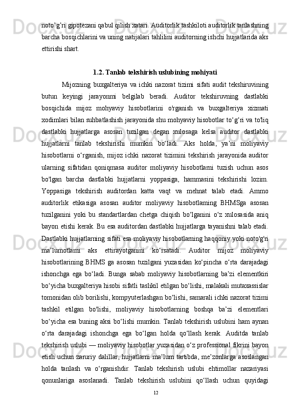 noto’g’ri gipotezani qabul qilish xatari. Auditorlik tashkiloti auditorlik tanlashning
barcha bosqichlarini va uning natijalari tahlilini auditorning ishchi hujjatlarida aks
ettirishi shart.
1.2. Tanlab tekshirish uslubining mohiyati
                Mijozning   buxgalteriya   va   ichki   nazorat   tizimi   sifati   audit   tekshiruvining
butun   keyingi   jarayonmi   belgilab   beradi.   Auditor   tekshiruvning   dastlabki
bosqichida   mijoz   mohyaviy   hisobotlarini   o'rganish   va   buxgalteriya   xizmati
xodimlari bilan suhbatlashish jarayonida shu mohyaviy hisobotlar to‘g‘ri va to'liq
dastlabki   hujjatlarga   asosan   tuzilgan   degan   xulosaga   kelsa   auditor   dastlabki
hujjatlarni   tanlab   tekshirishi   mumkin   bo‘ladi.   Aks   holda,   ya’ni   moliyaviy
hisobotlarni   o‘rganish,   mijoz   ichki   nazorat   tizimini   tekshirish   jarayonida   auditor
ularning   sifatidan   qoniqmasa   auditor   moliyaviy   hisobotlarni   tuzish   uchun   asos
bo'lgan   barcha   dastlabki   hujjatlarni   yoppasiga,   hammasini   tekshirishi   lozim.
Yoppasiga   tekshirish   auditordan   katta   vaqt   va   mehnat   talab   etadi.   Ammo
auditorlik   etikasiga   asosan   auditor   moliyaviy   hisobotlaming   BHMSga   asosan
tuzilganini   yoki   bu   standartlardan   chetga   chiqish   bo‘lganini   o‘z   xulosasida   aniq
bayon etishi kerak. Bu esa auditordan dastlabki hujjatlarga tayanishni talab etadi.
Dastlabki hujjatlarning sifati esa moliyaviy hisobotlarning haqqoniy yoki noto'g'ri
ma’lumotlami   aks   ettirayotganini   ko‘rsatadi.   Auditor   mijoz   moliyaviy
hisobotlarining   BHMS   ga   asosan   tuzilgani   yuzasidan   ko‘pincha   o‘rta   darajadagi
ishonchga   ega   bo‘ladi.   Bunga   sabab   moliyaviy   hisobotlarning   ba’zi   elementkiri
bo‘yicha buxgalteriya hisobi sifatli taslikil etilgan bo‘lishi, malakali mutaxassislar
tomonidan olib borilishi, kompyuterlashgan bo‘lishi, samarali ichki nazorat tizimi
tashkil   etilgan   bo'lishi,   moliyaviy   hisobotlarning   boshqa   ba’zi   elementlari
bo‘yicha esa buning aksi  bo‘lishi  mumkin. Tanlab tekshirish uslubini ham aynan
o‘rta   darajadagi   ishonchga   ega   bo‘lgan   holda   qo‘llash   kerak.   Auditda   tanlab
tekshirish uslubi — moliyaviy hisobotlar yuzasidan o‘z professional fikrini bayon
etish   uchun   zaruriy   dalillar,   hujjatlarni   ma’lum   tartibda,   me’zonlarga   asoslangan
holda   tanlash   va   o‘rganishdir.   Tanlab   tekshirish   uslubi   ehtimollar   nazariyasi
qonunlariga   asoslanadi.   Tanlab   tekshirish   uslubini   qo‘llash   uchun   quyidagi
12 