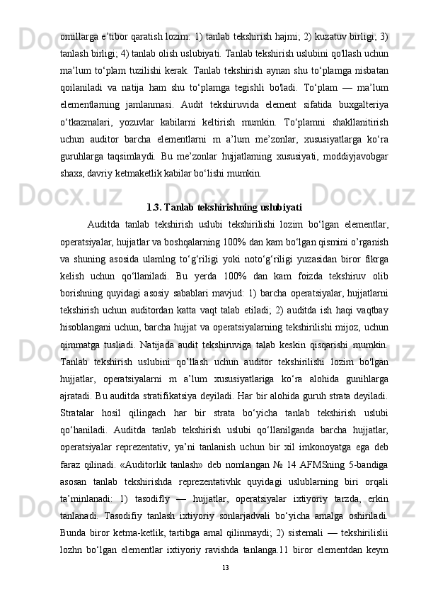 omillarga e’tibor qaratish lozim: 1) tanlab tekshirish hajmi; 2) kuzatuv birligi; 3)
tanlash birligi; 4) tanlab olish uslubiyati. Tanlab tekshirish uslubini qo'llash uchun
ma’lum   to‘plam   tuzilishi   kerak.   Tanlab   tekshirish   aynan   shu   to‘plamga   nisbatan
qoilaniladi   va   natija   ham   shu   to‘plamga   tegishli   bo'ladi.   To‘plam   —   ma’lum
elementlarning   jamlanmasi.   Audit   tekshiruvida   element   sifatida   buxgalteriya
o‘tkazmalari,   yozuvlar   kabilarni   keltirish   mumkin.   To‘plamni   shakllanitirish
uchun   auditor   barcha   elementlarni   m   a’lum   me’zonlar,   xususiyatlarga   ko‘ra
guruhlarga   taqsimlaydi.   Bu   me’zonlar   hujjatlaming   xususiyati,   moddiyjavobgar
shaxs, davriy ketmaketlik kabilar bo‘lishi mumkin.
1.3.   Tanlab tekshirishning uslubiyati
          Auditda   tanlab   tekshirish   uslubi   tekshirilishi   lozim   bo‘lgan   elementlar,
operatsiyalar, hujjatlar va boshqalarning 100% dan kam bo‘lgan qismini o’rganish
va   shuning   asosida   ulamlng   to‘g‘riligi   yoki   noto‘g‘riligi   yuzasidan   biror   fikrga
kelish   uchun   qo‘llaniladi.   Bu   yerda   100%   dan   kam   foizda   tekshiruv   olib
borishning   quyidagi   asosiy   sabablari   mavjud:   1)   barcha   operatsiyalar,   hujjatlarni
tekshirish   uchun   auditordan   katta   vaqt   talab   etiladi;   2)   auditda   ish   haqi   vaqtbay
hisoblangani   uchun,  barcha  hujjat   va operatsiyalarning  tekshirilishi  mijoz,  uchun
qimmatga   tusliadi.   Natijada   audit   tekshiruviga   talab   keskin   qisqarishi   mumkin.
Tanlab   tekshirish   uslubini   qo’llash   uchun   auditor   tekshirilishi   lozim   bo'lgan
hujjatlar,   operatsiyalarni   m   a’lum   xususiyatlariga   ko‘ra   alohida   gunihlarga
ajratadi. Bu auditda stratifikatsiya deyiladi. Har bir alohida guruh strata deyiladi.
Stratalar   hosil   qilingach   har   bir   strata   bo‘yicha   tanlab   tekshirish   uslubi
qo‘haniladi.   Auditda   tanlab   tekshirish   uslubi   qo‘llanilganda   barcha   hujjatlar,
operatsiyalar   reprezentativ,   ya’ni   tanlanish   uchun   bir   xil   imkonoyatga   ega   deb
faraz   qilinadi.   «Auditorlik   tanlash»   deb   nomlangan   №   14   AFMSning   5-bandiga
asosan   tanlab   tekshirishda   reprezentativhk   quyidagi   uslublarning   biri   orqali
ta’minlanadi:   1)   tasodifly   —   hujjatlar,   operatsiyalar   ixtiyoriy   tarzda,   erkin
tanlanadi.   Tasodifiy   tanlash   ixtiyoriy   sonlarjadvali   bo‘yicha   amalga   oshiriladi.
Bunda   biror   ketma-ketlik,   tartibga   amal   qilinmaydi;   2)   sistemali   —   tekshirilislii
lozhn   bo‘lgan   elementlar   ixtiyoriy   ravishda   tanlanga.11   biror   elementdan   keym
13 