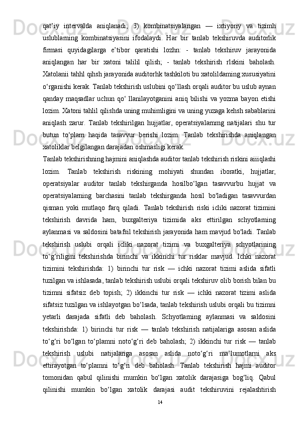 qat’iy   intervalda   aniqlanadi;   3)   kombinatsiyalangan   —   ixtiyoriy   va   tizimh
uslublarning   kombinatsiyasini   ifodalaydi.   Har   bir   tanlab   tekshiruvda   auditorlik
firmasi   quyidagilarga   e’tibor   qaratishi   lozhn:   -   tanlab   tekshiruv   jarayonida
aniqlangan   har   bir   xatoni   talilil   qilish;   -   tanlab   tekshirish   rlskini   baholash.
Xatolanii tahhl qihsh jarayonida auditorhk tashkiloti bu xatolildaming xususiyatini
o‘rganishi kerak. Tanlab tekshirish uslubini qo‘llash orqali auditor bu uslub aynan
qanday   maqsadlar   uchun   qo‘   llanilayotganini   aniq   bilishi   va   yozma   bayon   etishi
lozim. Xatoni tahlil qilishda uning muhimligini va uning yuzaga kehsh sabablarini
aniqlash   zarur.   Tanlab   tekshirilgan   hujjatlar,   operatsiyalarnmg   natijalari   shu   tur
butun   to‘plam   haqida   tasavvur   berishi   lozim.   Tanlab   tekshirishda   aniqlangan
xatoliklar belgilangan darajadan oshmasligi kerak. 
Tanlab tekshirishning hajmini aniqlashda auditor tanlab tekshirish riskini aiiiqlashi
lozim.   Tanlab   tekshirish   riskining   mohiyati   shundan   iboratki,   hujjatlar,
operatsiyalar   auditor   tanlab   tekshirganda   hosilbo‘lgan   tasavvurbu   hujjat   va
operatsiyalarning   barchasini   tanlab   tekshirganda   hosil   bo'ladigan   tasavvurdan
qisman   yoki   mutlaqo   farq   qiladi.   Tanlab   tekshirish   riski   icliki   nazorat   tizimini
tekshirish   davrida   ham,   buxgalteriya   tizimida   aks   ettirilgan   schyotlarning
aylanmasi  va saldosini  batafsil  tekshirish jarayonida ham  mavjud bo'ladi. Tanlab
tekshirish   uslubi   orqali   icliki   nazorat   tizimi   va   buxgalteriya   schyotlarining
to‘g‘riligini   tekshirishda   birinchi   va   ikkinchi   tur   risklar   mavjud.   Ichki   nazorat
tizimini   tekshirishda:   1)   birinchi   tur   risk   —   ichki   nazorat   tizimi   aslida   sifatli
tuzilgan va ishlasada, tanlab tekshirish uslubi orqali tekshiruv olib borish bilan bu
tizimni   sifatsiz   deb   topish;   2)   ikkinchi   tur   risk   —   ichki   nazorat   tizimi   aslida
sifatsiz tuzilgan va ishlayotgan bo‘lsada, tanlab tekshirish uslubi orqali bu tizimni
yetarli   darajada   sifatli   deb   baholash.   Schyotlarning   aylanmasi   va   saldosini
tekshirishda:   1)   birinchi   tur   risk   —   tanlab   tekshirish   natijalariga   asosan   aslida
to‘g‘ri   bo‘lgan   to‘plamni   noto‘g‘ri   deb   baholash;   2)   ikkinchi   tur   risk   —   tanlab
tekshirish   uslubi   natijalariga   asosan   aslida   noto‘g‘ri   ma’lumotlarni   aks
ettirayotgan   to‘plamni   to‘g‘ri   deb   baholash.   Tanlab   tekshirish   hajmi   auditor
tomonidan   qabul   qilinishi   mumkin   bo‘lgan   xatolik   darajasiga   bog‘liq.   Qabul
qilinishi   mumkin   bo‘lgan   xatolik   darajasi   audit   tekshiruvini   rejalashtirish
14 