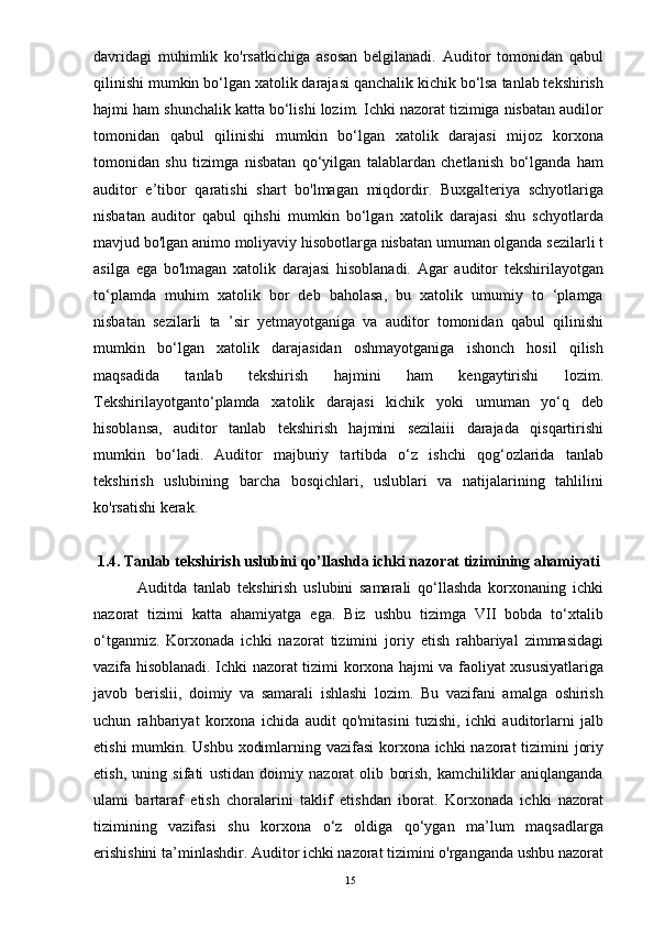 davridagi   muhimlik   ko'rsatkichiga   asosan   belgilanadi.   Auditor   tomonidan   qabul
qilinishi mumkin bo‘lgan xatolik darajasi qanchalik kichik bo‘lsa tanlab tekshirish
hajmi ham shunchalik katta bo‘lishi lozim. Ichki nazorat tizimiga nisbatan audilor
tomonidan   qabul   qilinishi   mumkin   bo‘lgan   xatolik   darajasi   mijoz   korxona
tomonidan   shu   tizimga   nisbatan   qo‘yilgan   talablardan   chetlanish   bo‘lganda   ham
auditor   e’tibor   qaratishi   shart   bo'lmagan   miqdordir.   Buxgalteriya   schyotlariga
nisbatan   auditor   qabul   qihshi   mumkin   bo‘lgan   xatolik   darajasi   shu   schyotlarda
mavjud bo'lgan animo moliyaviy hisobotlarga nisbatan umuman olganda sezilarli t
asilga   ega   bo'lmagan   xatolik   darajasi   hisoblanadi.   Agar   auditor   tekshirilayotgan
to‘plamda   muhim   xatolik   bor   deb   baholasa,   bu   xatolik   umumiy   to   ‘plamga
nisbatan   sezilarli   ta   ’sir   yetmayotganiga   va   auditor   tomonidan   qabul   qilinishi
mumkin   bo‘lgan   xatolik   darajasidan   oshmayotganiga   ishonch   hosil   qilish
maqsadida   tanlab   tekshirish   hajmini   ham   kengaytirishi   lozim.
Tekshirilayotganto‘plamda   xatolik   darajasi   kichik   yoki   umuman   yo‘q   deb
hisoblansa,   auditor   tanlab   tekshirish   hajmini   sezilaiii   darajada   qisqartirishi
mumkin   bo‘ladi.   Auditor   majburiy   tartibda   o‘z   ishchi   qog‘ozlarida   tanlab
tekshirish   uslubining   barcha   bosqichlari,   uslublari   va   natijalarining   tahlilini
ko'rsatishi kerak.
1.4.   Tanlab tekshirish uslubini qo’llashda ichki nazorat tizimining ahamiyati
              Auditda   tanlab   tekshirish   uslubini   samarali   qo‘llashda   korxonaning   ichki
nazorat   tizimi   katta   ahamiyatga   ega.   Biz   ushbu   tizimga   VII   bobda   to‘xtalib
o‘tganmiz.   Korxonada   ichki   nazorat   tizimini   joriy   etish   rahbariyal   zimmasidagi
vazifa hisoblanadi. Ichki nazorat tizimi korxona hajmi va faoliyat xususiyatlariga
javob   berislii,   doimiy   va   samarali   ishlashi   lozim.   Bu   vazifani   amalga   oshirish
uchun   rahbariyat   korxona   ichida   audit   qo'mitasini   tuzishi,   ichki   auditorlarni   jalb
etishi  mumkin. Ushbu xodimlarning vazifasi  korxona ichki  nazorat  tizimini joriy
etish,   uning   sifati   ustidan   doimiy   nazorat   olib   borish,   kamchiliklar   aniqlanganda
ulami   bartaraf   etish   choralarini   taklif   etishdan   iborat.   Korxonada   ichki   nazorat
tizimining   vazifasi   shu   korxona   o‘z   oldiga   qo‘ygan   ma’lum   maqsadlarga
erishishini ta’minlashdir. Auditor ichki nazorat tizimini o'rganganda ushbu nazorat
15 