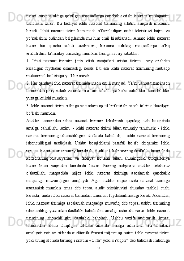 tizimi korxona oldiga qo'yilgan maqsadlarga qanchalik erishilishini ta’minlaganini
baholashi   zarur.   Bu   faoliyat   ichki   nazorat   tizimining   sifatini   aniqlash   imkonini
beradi.   Ichki   nazorat   tizimi   korxonada   o‘tkaziladigan   audit   tekshiruvi   hajmi   va
yo‘nalishini  oldindan belgilashda mu him  omil hisoblanadi. Ammo ichki  nazorat
tizimi   har   qancha   sifatli   tuzilmasin,   korxona   oldidagi   maqsadlarga   to‘liq
erishilishini ta’minlay olmasligi mumkin. Bunga asosiy sabablar: 
1.   Ichki   nazorat   tizimini   joriy   etish   xarajatlari   ushbu   tizimni   joriy   etishdan
keladigan   foydadan   oshmasligi   kerak.   Bu   esa   ichki   nazorat   tizimining   mutlaqo
mukammal bo‘lishiga yo‘l bermaydi. 
2. Har qanday ichki nazorat tizimida inson oniili mavjud. Ya’ni ushbu tizim inson
tomonidan joriy etiladi va unda m a’lum sabablarga ko‘ra xatoliklar, kamchiliklar
yuzaga kelishi mumkin. 
3. Ichki nazorat tizimi sifatiga xodimlarning til biriktirishi orqali ta’sir o‘tkazilgan
bo‘lishi mumkin. 
Auditor   tomonidan   ichki   nazorat   tizimini   tekshirish   quyidagi   uch   bosqichda
amalga   oshirilishi   lozim:   -   ichki   nazorat   tizimi   bilan   umumiy   tanishish;   -   ichki
nazorat   tizimining   ishonchliligini   dastlabki   baholash;   -   ichki   nazorat   tizimining
ishonchliligini   tasdiqlash.   Ushbu   bosqichlami   batafsil   ko‘rib   chiqamiz:   Ichki
nazorat tizimi bilan umumiy tanishish. Auditor tekshiruvning dastlabki bosqichida
korxonaning   xususiyatlari   va   faoliyat   ko‘lami   bilan,   shuningdek,   buxgalteriya
tizimi   bilan   yaqindan   tanishishi   lozim.   Buning   natijasida   auditor   tekshiruv
o‘tkazilishi   maqsadida   mijoz   ichki   nazorat   tizimiga   asoslanish   qanchalik
maqsadga   muvoiiqligini   aniqlaydi.   Agar   auditor   mijoz   ichki   nazorat   tizimiga
asoslanish   mumkin   emas   deb   topsa,   audit   tekshiruvini   shunday   tashkil   etishi
kerakki, unda ichki nazorat tizimidan umuman foydalanilmasligi kerak. Aksincha,
ichki   nazorat   tizimiga   asoslanish   maqsadga   muvofiq   dcb   topsa,   ushbu   tizimning
ishonchliligi yuzasidan dastlabki baholashni amalga oshirishi zarur. Ichki nazorat
tizimining   ishonchliligini   dastlabki   baholash.   Ushbu   vazifa   auditorlik   iirmasi
tomonidan   ishlab   chiqilgan   uslublar   asosida   amalga   oshirüadi.   Bu   baholash
amaliyoti   natijasi  sifatida  auditorlik  firmasi  mijozning  butun  ichki  nazorat  tizimi
yoki uning alohida tarmog‘i sifatini «O'rta” yoki «Yuqori” deb baholash imkoniga
16 