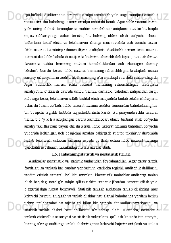 ega bo'ladi. Auditor ichki nazorat tizimiga asoslanish yoki unga murojaat etmaslik
masalasini shu baholshga asosan amalga oshirishi kerak. Agar ichki nazorat tizimi
yoki  uning alohida tarmoqlarida muhim  kamchiliklar  aniqlansa auditor  bu haqda
mijoz   rahbariyatiga   xabar   berishi,   bu   holning   oldini   olish   bo‘yicha   chora-
tadbirlarni   taklif   etishi   va   tekshiruvini   shunga   mos   ravishda   olib   borishi   lozim.
Ichki nazorat tizimining ishonchliligini tasdiqlash. Auditorlik iirmasi ichki nazorat
tizimini dastlabki baholash natijasida bu tizim ishonchli deb topsa, audit tekshiruvi
davomida   ushbu   tizimning   muhim   kamchiliklardan   xoli   ekanligini   doimiy
tekshirib   borishi   kerak.   Ichki   nazorat   tizimining   ishonchliligini   tasdiqlash   uchun
zaruriy uslubiyatlarni auditorlik firmasining o‘zi mustaqil ravishda ishlab chiqadi.
Agar   auditorlik   iirmasi   ichki   nazorat   tizimining   ishonchliligini   tasdiqlash
amaliyotini   o‘tkazish   davrida   ushbu   tizimni   dastlabki   baholash   natijasidan   farqli
xulosaga kelsa, tekshiruvni sifatli tashkil etish maqsadida tanlab tekshirish hajmini
oshirishi lozim bo‘ladi. Ichki nazorat tizimini auditor tomonidan baholashning har
bir   bosqichi   tegishli   tartibda   hujjatlashtirilishi   kerak.   Bu   jarayonda   ichki   nazorat
tizimi b o ‘y k h a aniqlangan barcha kamchiliklar, ularni bartaraf etish bo‘yicha
amaliy takliflar ham bayon etilishi kerak. Ichki nazorat tizimini baholash bo‘yicha
yuqorida   keltirilgan   uch   bosqichni   amalga  oshirgach   auditor   tekshiruv   davomida
lanlab   tekshirish   uslubini   samaraii   asosda   qo‘llash   uchun   ichki   nazorat   tizimiga
qanchalik asoslanish mumkinligi masalasini hal etadi.
1.5.Tanlashning statistik va nostatistik turlari
      Auditorlar   nostatistik   va   statistik   tanlashdan   foydalanadilar.   Agar   zarur   tarzda
foydalanilsa tanlash har qanday yondashuvi etarlicha tegishli auditorlik dalillarini
taqdim   etishda   samarali   bo’lishi   mumkin.   Nostatistik   tanlashlar   auditorga   tanlab
olish   haqidagi   noto’g’ri   talqin   qilish   riskini   statistik   jihatdan   nazorat   qilish   yoki
o’zgartirishga   ruxsat   bermaydi.   Statistik   tanlash   auditorga   tanlab   olishning   mos
keluvchi hajmini aniqlash va tanlab olishlar natijalarini baholashda yordam berish
uchun   mulohazalari   va   tajribalari   bilan   bir   qatorda   ehtimollar   nazariyasini   va
statistik   tanlab   olishni   ham   qo’llashni   o’z   ichiga   oladi.   Aksincha,   nostatistik
tanlash ehtimollik nazariyasi va statistik xulosalarni qo’llash ko’zada tutilamaydi;
buning o’rniga auditorga tanlab olishning mos keluvchi hajmini aniqlash va tanlab
17 