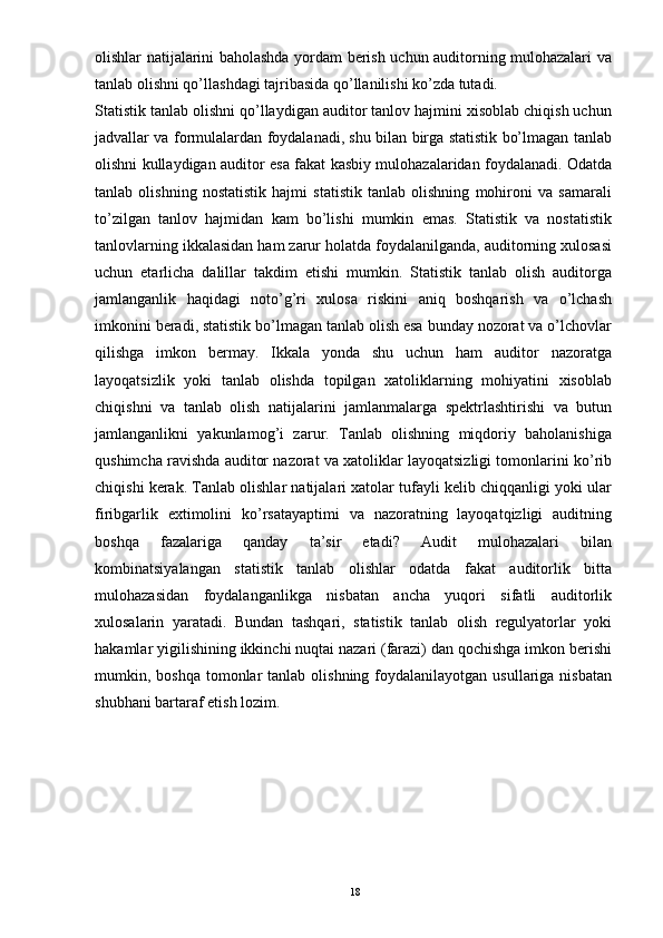 olishlar natijalarini baholashda yordam berish uchun auditorning mulohazalari va
tanlab olishni qo’llashdagi tajribasida qo’llanilishi ko’zda tutadi.
Statistik tanlab olishni qo’llaydigan auditor tanlov hajmini xisoblab chiqish uchun
jadvallar va formulalardan foydalanadi, shu bilan birga statistik bo’lmagan tanlab
olishni kullaydigan auditor esa fakat kasbiy mulohazalaridan foydalanadi. Odatda
tanlab   olishning   nostatistik   hajmi   statistik   tanlab   olishning   mohironi   va   samarali
to’zilgan   tanlov   hajmidan   kam   bo’lishi   mumkin   emas.   Statistik   va   nostatistik
tanlovlarning ikkalasidan ham zarur holatda foydalanilganda, auditorning xulosasi
uchun   etarlicha   dalillar   takdim   etishi   mumkin.   Statistik   tanlab   olish   auditorga
jamlanganlik   haqidagi   noto’g’ri   xulosa   riskini   aniq   boshqarish   va   o’lchash
imkonini beradi, statistik bo’lmagan tanlab olish esa bunday nozorat va o’lchovlar
qilishga   imkon   bermay.   Ikkala   yonda   shu   uchun   ham   auditor   nazoratga
layoqatsizlik   yoki   tanlab   olishda   topilgan   xatoliklarning   mohiyatini   xisoblab
chiqishni   va   tanlab   olish   natijalarini   jamlanmalarga   spektrlashtirishi   va   butun
jamlanganlikni   yakunlamog’i   zarur.   Tanlab   olishning   miqdoriy   baholanishiga
qushimcha ravishda auditor nazorat va xatoliklar layoqatsizligi tomonlarini ko’rib
chiqishi kerak. Tanlab olishlar natijalari xatolar tufayli kelib chiqqanligi yoki ular
firibgarlik   extimolini   ko’rsatayaptimi   va   nazoratning   layoqatqizligi   auditning
boshqa   fazalariga   qanday   ta’sir   etadi?   Audit   mulohazalari   bilan
kombinatsiyalangan   statistik   tanlab   olishlar   odatda   fakat   auditorlik   bitta
mulohazasidan   foydalanganlikga   nisbatan   ancha   yuqori   sifatli   auditorlik
xulosalarin   yaratadi.   Bundan   tashqari,   statistik   tanlab   olish   regulyatorlar   yoki
hakamlar yigilishining ikkinchi nuqtai nazari (farazi) dan qochishga imkon berishi
mumkin, boshqa  tomonlar  tanlab  olishning  foydalanilayotgan  usullariga  nisbatan
shubhani bartaraf etish lozim.
18 