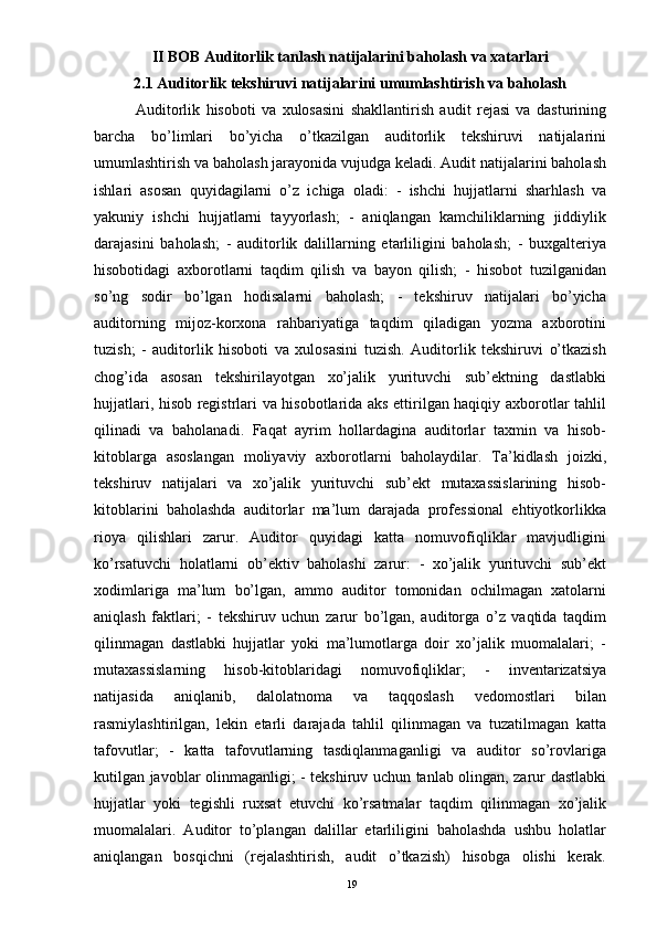 II BOB Auditorlik tanlash natijalarini baholash va xatarlari
2.1 Auditorlik tekshiruvi natijalarini umumlashtirish va baholash
              Auditorlik   hisoboti   va   xulosasini   shakllantirish   audit   rejasi   va   dasturining
barcha   bo’limlari   bo’yicha   o’tkazilgan   auditorlik   tekshiruvi   natijalarini
umumlashtirish va baholash jarayonida vujudga keladi. Audit natijalarini baholash
ishlari   asosan   quyidagilarni   o’z   ichiga   oladi:   -   ishchi   hujjatlarni   sharhlash   va
yakuniy   ishchi   hujjatlarni   tayyorlash;   -   aniqlangan   kamchiliklarning   jiddiylik
darajasini   baholash;   -   auditorlik   dalillarning   etarliligini   baholash;   -   buxgalteriya
hisobotidagi   axborotlarni   taqdim   qilish   va   bayon   qilish;   -   hisobot   tuzilganidan
so’ng   sodir   bo’lgan   hodisalarni   baholash;   -   tekshiruv   natijalari   bo’yicha
auditorning   mijoz-korxona   rahbariyatiga   taqdim   qiladigan   yozma   axborotini
tuzish;   -   auditorlik   hisoboti   va   xulosasini   tuzish.   Auditorlik   tekshiruvi   o’tkazish
chog’ida   asosan   tekshirilayotgan   xo’jalik   yurituvchi   sub’ektning   dastlabki
hujjatlari, hisob registrlari va hisobotlarida aks ettirilgan haqiqiy axborotlar tahlil
qilinadi   va   baholanadi.   Faqat   ayrim   hollardagina   auditorlar   taxmin   va   hisob-
kitoblarga   asoslangan   moliyaviy   axborotlarni   baholaydilar.   Ta’kidlash   joizki,
tekshiruv   natijalari   va   xo’jalik   yurituvchi   sub’ekt   mutaxassislarining   hisob-
kitoblarini   baholashda   auditorlar   ma’lum   darajada   professional   ehtiyotkorlikka
rioya   qilishlari   zarur.   Auditor   quyidagi   katta   nomuvofiqliklar   mavjudligini
ko’rsatuvchi   holatlarni   ob’ektiv   baholashi   zarur:   -   xo’jalik   yurituvchi   sub’ekt
xodimlariga   ma’lum   bo’lgan,   ammo   auditor   tomonidan   ochilmagan   xatolarni
aniqlash   faktlari;   -   tekshiruv   uchun   zarur   bo’lgan,   auditorga   o’z   vaqtida   taqdim
qilinmagan   dastlabki   hujjatlar   yoki   ma’lumotlarga   doir   xo’jalik   muomalalari;   -
mutaxassislarning   hisob-kitoblaridagi   nomuvofiqliklar;   -   inventarizatsiya
natijasida   aniqlanib,   dalolatnoma   va   taqqoslash   vedomostlari   bilan
rasmiylashtirilgan,   lekin   etarli   darajada   tahlil   qilinmagan   va   tuzatilmagan   katta
tafovutlar;   -   katta   tafovutlarning   tasdiqlanmaganligi   va   auditor   so’rovlariga
kutilgan javoblar olinmaganligi; - tekshiruv uchun tanlab olingan, zarur dastlabki
hujjatlar   yoki   tegishli   ruxsat   etuvchi   ko’rsatmalar   taqdim   qilinmagan   xo’jalik
muomalalari.   Auditor   to’plangan   dalillar   etarliligini   baholashda   ushbu   holatlar
aniqlangan   bosqichni   (rejalashtirish,   audit   o’tkazish)   hisobga   olishi   kerak.
19 