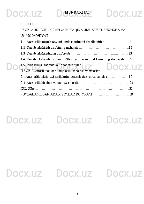 M U N D A R I J A :KIRISH………………………………….……………………………….…3
I BOB. AUDITORLIK TANLASH HAQIDA UMUMIY TUSHUNCHA VA 
UNING MOHIYATI
1.1. Auditorlik tanlash usullari, tanlash uslubini shakllantirish…………………..6
1.2. Tanlab tekshirish uslubining mohiyati ………………………………….…..12
1.3. Tanlab tekshirishning uslubiyati………………………………….…………13
1.4. Tanlab tekshirish uslubini qo’llashda ichki nazorat tizimining ahamiyati….15
1.5.Tanlashning statistik va nostatistik turlari……………………………….…..17
II BOB Auditorlik tanlash natijalarini baholash va xatarlari
2.1 Auditorlik tekshiruvi natijalarini umumlashtirish va baholash………………19
2.2. Auditorlik hisoboti va uni tuzish tartibi………………………………...……22
XULOSA ……………………………………………...……………….………...31
FOYDALANILGAN ADABIYOTLAR RO’YXATI……………………………39
 
2 