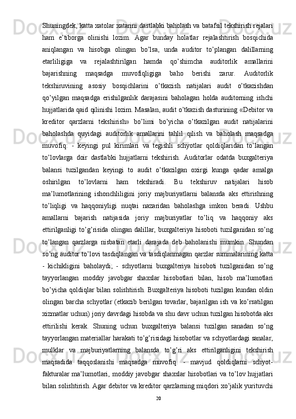 Shuningdek, katta xatolar xatarini dastlabki baholash va batafsil tekshirish rejalari
ham   e’tiborga   olinishi   lozim.   Agar   bunday   holatlar   rejalashtirish   bosqichida
aniqlangan   va   hisobga   olingan   bo’lsa,   unda   auditor   to’plangan   dalillarning
etarliligiga   va   rejalashtirilgan   hamda   qo’shimcha   auditorlik   amallarini
bajarishning   maqsadga   muvofiqligiga   baho   berishi   zarur.   Auditorlik
tekshiruvining   asosiy   bosqichlarini   o’tkazish   natijalari   audit   o’tkazishdan
qo’yilgan   maqsadga   erishilganlik   darajasini   baholagan   holda   auditorning   ishchi
hujjatlarida qaid qilinishi lozim. Masalan, audit o’tkazish dasturining «Debitor va
kreditor   qarzlarni   tekshirish»   bo’limi   bo’yicha   o’tkazilgan   audit   natijalarini
baholashda   quyidagi   auditorlik   amallarini   tahlil   qilish   va   baholash   maqsadga
muvofiq:   -   keyingi   pul   kirimlari   va   tegishli   schyotlar   qoldiqlaridan   to’langan
to’lovlarga   doir   dastlabki   hujjatlarni   tekshirish.   Auditorlar   odatda   buxgalteriya
balansi   tuzilgandan   keyingi   to   audit   o’tkazilgan   oxirgi   kunga   qadar   amalga
oshirilgan   to’lovlarni   ham   tekshiradi.   Bu   tekshiruv   natijalari   hisob
ma’lumotlarining   ishonchliligini   joriy   majburiyatlarni   balansda   aks   ettirishning
to’liqligi   va   haqqoniyligi   nuqtai   nazaridan   baholashga   imkon   beradi.   Ushbu
amallarni   bajarish   natijasida   joriy   majburiyatlar   to’liq   va   haqqoniy   aks
ettirilganligi   to’g’risida   olingan   dalillar,   buxgalteriya   hisoboti   tuzilganidan   so’ng
to’langan   qarzlarga   nisbatan   etarli   darajada   deb   baholanishi   mumkin.   Shundan
so’ng auditor to’lovi tasdiqlangan va tasdiqlanmagan qarzlar summalarining katta
-   kichikligini   baholaydi;   -   schyotlarni   buxgalteriya   hisoboti   tuzilganidan   so’ng
tayyorlangan   moddiy   javobgar   shaxslar   hisobotlari   bilan,   hisob   ma’lumotlari
bo’yicha  qoldiqlar  bilan solishtirish.  Buxgalteriya hisoboti  tuzilgan kundan  oldin
olingan barcha schyotlar  (etkazib berilgan tovarlar, bajarilgan ish va ko’rsatilgan
xizmatlar uchun) joriy davrdagi hisobda va shu davr uchun tuzilgan hisobotda aks
ettirilishi   kerak.   Shuning   uchun   buxgalteriya   balansi   tuzilgan   sanadan   so’ng
tayyorlangan materiallar harakati to’g’risidagi hisobotlar va schyotlardagi sanalar,
mulklar   va   majburiyatlarning   balansda   to’g’ri   aks   ettirilganligini   tekshirish
maqsadida   taqqoslanishi   maqsadga   muvofiq.   -   mavjud   qoldiqlarni   schyot-
fakturalar ma’lumotlari, moddiy javobgar shaxslar  hisobotlari  va to’lov hujjatlari
bilan solishtirish. Agar debitor va kreditor qarzlarning miqdori xo’jalik yurituvchi
20 