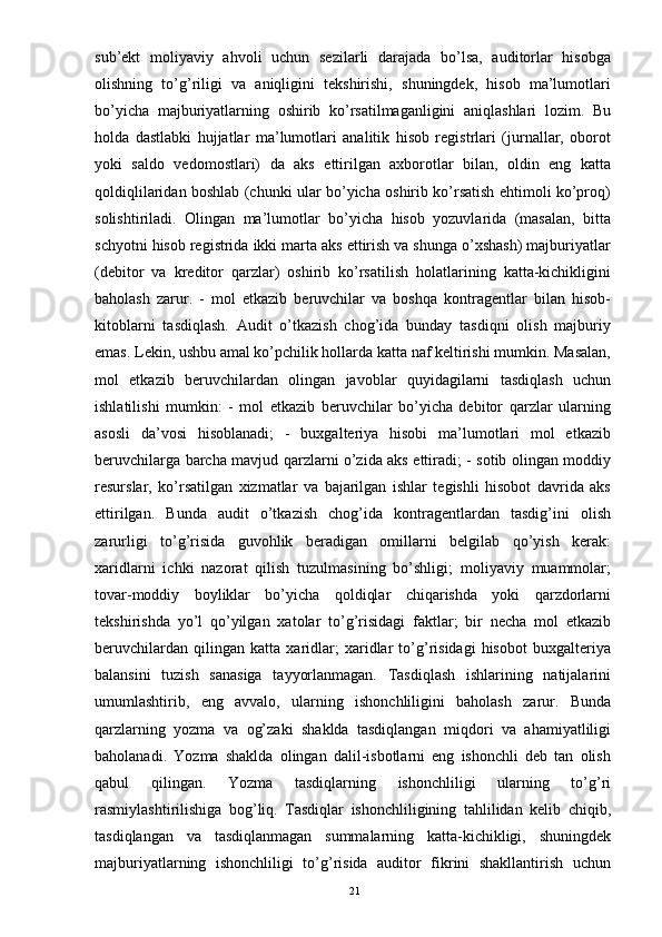 sub’ekt   moliyaviy   ahvoli   uchun   sezilarli   darajada   bo’lsa,   auditorlar   hisobga
olishning   to’g’riligi   va   aniqligini   tekshirishi,   shuningdek,   hisob   ma’lumotlari
bo’yicha   majburiyatlarning   oshirib   ko’rsatilmaganligini   aniqlashlari   lozim.   Bu
holda   dastlabki   hujjatlar   ma’lumotlari   analitik   hisob   registrlari   (jurnallar,   oborot
yoki   saldo   vedomostlari)   da   aks   ettirilgan   axborotlar   bilan,   oldin   eng   katta
qoldiqlilaridan boshlab (chunki ular bo’yicha oshirib ko’rsatish ehtimoli ko’proq)
solishtiriladi.   Olingan   ma’lumotlar   bo’yicha   hisob   yozuvlarida   (masalan,   bitta
schyotni hisob registrida ikki marta aks ettirish va shunga o’xshash) majburiyatlar
(debitor   va   kreditor   qarzlar)   oshirib   ko’rsatilish   holatlarining   katta-kichikligini
baholash   zarur.   -   mol   etkazib   beruvchilar   va   boshqa   kontragentlar   bilan   hisob-
kitoblarni   tasdiqlash.   Audit   o’tkazish   chog’ida   bunday   tasdiqni   olish   majburiy
emas. Lekin, ushbu amal ko’pchilik hollarda katta naf keltirishi mumkin. Masalan,
mol   etkazib   beruvchilardan   olingan   javoblar   quyidagilarni   tasdiqlash   uchun
ishlatilishi   mumkin:   -   mol   etkazib   beruvchilar   bo’yicha   debitor   qarzlar   ularning
asosli   da’vosi   hisoblanadi;   -   buxgalteriya   hisobi   ma’lumotlari   mol   etkazib
beruvchilarga barcha mavjud qarzlarni o’zida aks ettiradi; - sotib olingan moddiy
resurslar,   ko’rsatilgan   xizmatlar   va   bajarilgan   ishlar   tegishli   hisobot   davrida   aks
ettirilgan.   Bunda   audit   o’tkazish   chog’ida   kontragentlardan   tasdig’ini   olish
zarurligi   to’g’risida   guvohlik   beradigan   omillarni   belgilab   qo’yish   kerak:
xaridlarni   ichki   nazorat   qilish   tuzulmasining   bo’shligi;   moliyaviy   muammolar;
tovar-moddiy   boyliklar   bo’yicha   qoldiqlar   chiqarishda   yoki   qarzdorlarni
tekshirishda   yo’l   qo’yilgan   xatolar   to’g’risidagi   faktlar;   bir   necha   mol   etkazib
beruvchilardan   qilingan   katta   xaridlar;   xaridlar   to’g’risidagi   hisobot   buxgalteriya
balansini   tuzish   sanasiga   tayyorlanmagan.   Tasdiqlash   ishlarining   natijalarini
umumlashtirib,   eng   avvalo,   ularning   ishonchliligini   baholash   zarur.   Bunda
qarzlarning   yozma   va   og’zaki   shaklda   tasdiqlangan   miqdori   va   ahamiyatliligi
baholanadi.   Yozma   shaklda   olingan   dalil-isbotlarni   eng   ishonchli   deb   tan   olish
qabul   qilingan.   Yozma   tasdiqlarning   ishonchliligi   ularning   to’g’ri
rasmiylashtirilishiga   bog’liq.   Tasdiqlar   ishonchliligining   tahlilidan   kelib   chiqib,
tasdiqlangan   va   tasdiqlanmagan   summalarning   katta-kichikligi,   shuningdek
majburiyatlarning   ishonchliligi   to’g’risida   auditor   fikrini   shakllantirish   uchun
21 