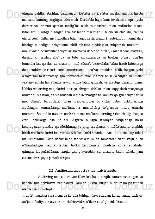 olingan   dalillar   etarliligi   baholanadi;   Debitor   va   kreditor   qarzlar   analitik   hisobi
ma’lumotlarining tengligini tekshirish. Dastlabki hujjatlarni tekshirib chiqish yoki
debitor   va   kreditor   qarzlar   tasdig’ini   olish   munosabati   bilan   auditorlar   hisob-
kitoblarni   hisobga   oladigan   analitik   hisob   registrlarini   tekshirib   chiqishi,   hamda
ularni Bosh daftar ma’lumotlari bilan taqqoslashi lozim. Hisob-kitob muomalalari
hisobga   olinadigan   schyotlarni   tahlil   qilishda   quyidagilar   aniqlanishi   mumkin:   -
mol etkazib beruvchilar schyotlari bo’yicha debet qoldiqlar; - mansabdor shaxslar,
direktorlar,   raislar,   sho’’ba   va   tobe   korxonalarga   va   boshqa   o’zaro   bog’liq
tomonlardan   qarzlar   summalari;   -   mol   etkazib   beruvchilar   bilan   hisob-kitoblarga
doir   haddan   tashqari   katta   tuzatishlar;   -   da’vo   muddati   o’tib   ketgan   yoki
o’tayotgan to’lanmay qolgan schyot-fakturalar. Barcha belgi qo’yilgan summalar
yakuniy ishchi  hujjatlarini tayyorlashda tahlil  qilinishi  va hisobga olinishi  lozim.
Ushbu   ishlarning   natijalarini   boshqa   olingan   dalillar   bilan   taqqoslash   maqsadga
muvofiq. Masalan, da’vo muddati o’tib ketayotgan to’lanmay qolgan schyotlar va
mol   etkazib   beruvchilar   bilan   hisob-kitoblar   bo’yicha   debet   qoldiqlarning
aniqlangan   summalariga   ma’lumotlar   muvofiqligi   to’g’risida   tasdiq   olinishi
mumkin.   Bu   holda   auditor   analitik   hisob   ma’lumotlarining   ishonchliligi   haqida
etarli   dalillarga   ega   bo’ladi.   Agarda   olingan   tasdiqlar   natijalariga   ko’ra
kontragentda   bunday   qarzdorlikning   yo’qligi   aniqlansa,   u   holda   auditor   analitik
hisob ma’lumotlarini ishonchsiz deb baholashi mumkin. Analitik hisob registrlari
ma’lumotlarini   Bosh   daftar   bilan   taqqoslash   mijoz   tomonidan   vaqti-vaqti   bilan
o’tkaziladigan   nazorat   tadbiri   bo’lib   hisoblanadi.   Qoidaga   ko’ra,   auditorlar
qilingan   taqqoslashlarni,   aniqlangan   g’ayrioddiy   summalarni   tahlil   qiladi,   jami
summalarni qayta jamlab chiqadi.
2.2. Auditorlik hisoboti va uni tuzish tartibi
                      Auditning   maqsad   va   vazifalaridan   kelib   chiqib,   umumlashtirilgan   va
baholangan   tekshiruv   natijalarini   kamida   ikkita   hujjat   bilan   rasmiylashtirish
maqsadga muvofiqdir: 
1. audit haqidagi shartnomada ko’zda tutilgan davr ichidagi korxonaning moliya-
xo’jalik faoliyatini auditorlik tekshiruvidan o’tkazish to’g’risida hisobot; 
22 