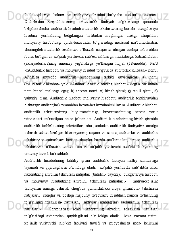 2.   buxgalteriya   balansi   va   moliyaviy   hisobot   bo’yicha   auditorlik   xulosasi.
O’zbekiston   Respublikasining   «Auditorlik   faoliyati   to’g’risida»gi   qonunida
belgilanishicha: auditorlik hisoboti auditorlik tekshiruvining borishi, buxgalteriya
hisobini   yuritishning   belgilangan   tartibidan   aniqlangan   chetga   chiqishlar,
moliyaviy   hisobotdagi   qoida-buzarliklar   to’g’risidagi   mufassal   ma’lumotlardan,
shuningdek   auditorlik   tekshiruvi   o’tkazish   natijasida   olingan   boshqa   axborotdan
iborat bo’lgan va xo’jalik yurituvchi sub’ekt rahbariga, mulkdorga, katnashchilari
(aktsiyadorlari)ning   umumiy   yig’ilishiga   yo’llangan   hujjat   (18-modda).   №70
-«Auditorlik hisoboti   va  moliyaviy  hisobot   to’g’risida  auditorlik xulosasi»   nomli
AFMSga   muvofiq   auditorlik   hisobotining   tarkibi   quyidagicha:   a)   nomi
(«Auditorlik   hisobot»   yoki   «Auditorlik   tashkilotining   hisoboti»   degan   har   ikkala
nom   bir   xil   ma’noga   ega);   b)   adresat   nomi;   v)   kirish   qismi;   g)   tahlil   qismi;   d)
yakuniy   qism.   Auditorlik   hisoboti   moliyaviy   hisobotni   auditorlik   tekshiruvidan
o’tkazgan auditor(lar) tomonidan betma-bet imzolanishi lozim. Auditorlik hisoboti
auditorlik   tekshiruvining   buyurtmachisiga,   buyurtmachining   barcha   zarur
rekvizitlari   ko’rsatilgan   holda   jo’natiladi.   Auditorlik   hisobotining   kirish   qismida
auditorlik   tashkilotining   rekvizitlari,   shu   jumladan   auditorlik   faoliyatini   amalga
oshirish   uchun   berilgan   litsenziyaning   raqami   va   sanasi,   auditorlar   va   auditorlik
tekshiruvida   qatnashgan   boshqa   shaxslar   haqida   ma’lumotlar,   hamda   auditorlik
tekshiruvini   o’tkazish   uchun   asos   va   xo’jalik   yurituvchi   sub’ekt   faoliyatining
umumiy tavsifi ko’rsatiladi.
Auditorlik   hisobotining   tahliliy   qismi   auditorlik   faoliyati   milliy   standartiga
tayanadi   va   quyidagilarni   o’z   ichiga   oladi:     xo’jalik   yurituvchi   sub’ektda   ichki
nazoratning ahvolini tekshirish natijalari (batafsil    bayoni);   buxgalteriya hisoboti
va   moliyaviy   hisobotning   ahvolini   tekshirish   natijalari;      moliya-xo’jalik
faoliyatini   amalga   oshirish   chog’ida   qonunchilikka   rioya   qilinishini    tekshirish
natijalari;     soliqlar   va   boshqa   majburiy   to’lovlarni   hisoblash   hamda   to’lashning
to’g’riligini   tekshirish    natijalari;     aktivlar   (mablag’lar)   saqlanishini   tekshirish
natijalari.      Korxonadagi   ichki   nazoratning   ahvolini   tekshirish   natijalari
to’g’risidagi   axborotlar    quyidagilarni   o’z   ichiga   oladi:     ichki   nazorat   tizimi
xo’jalik   yurituvchi   sub’ekt   faoliyati   tavsifi   va   miqyoslariga   mos    kelishini
23 