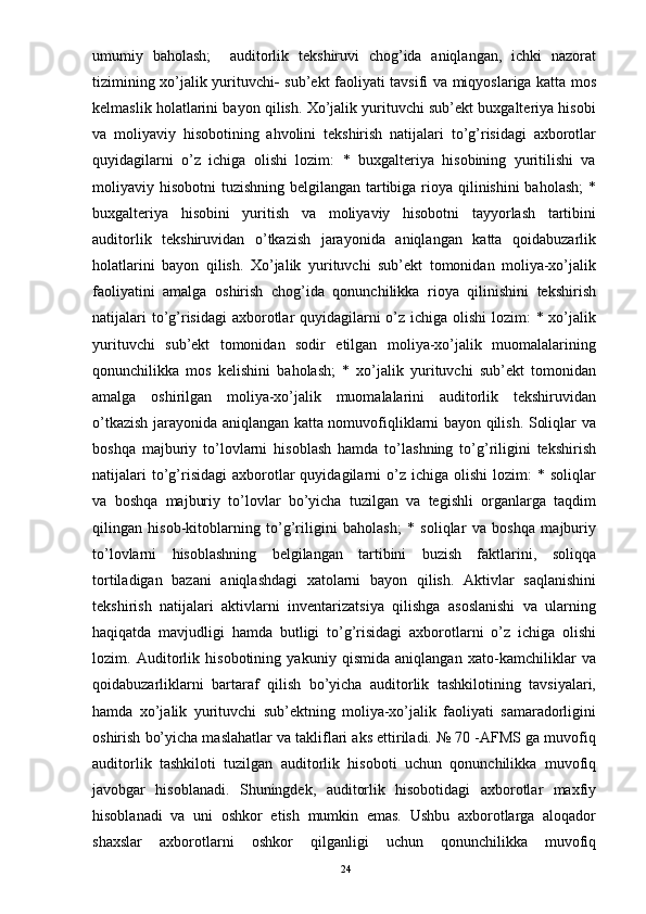 umumiy   baholash;     auditorlik   tekshiruvi   chog’ida   aniqlangan,   ichki   nazorat
tizimining xo’jalik yurituvchi    sub’ekt faoliyati tavsifi va miqyoslariga katta mos
kelmaslik holatlarini bayon qilish. Xo’jalik yurituvchi sub’ekt buxgalteriya hisobi
va   moliyaviy   hisobotining   ahvolini   tekshirish   natijalari   to’g’risidagi   axborotlar
quyidagilarni   o’z   ichiga   olishi   lozim:   *   buxgalteriya   hisobining   yuritilishi   va
moliyaviy hisobotni  tuzishning belgilangan tartibiga rioya qilinishini  baholash;  *
buxgalteriya   hisobini   yuritish   va   moliyaviy   hisobotni   tayyorlash   tartibini
auditorlik   tekshiruvidan   o’tkazish   jarayonida   aniqlangan   katta   qoidabuzarlik
holatlarini   bayon   qilish.   Xo’jalik   yurituvchi   sub’ekt   tomonidan   moliya-xo’jalik
faoliyatini   amalga   oshirish   chog’ida   qonunchilikka   rioya   qilinishini   tekshirish
natijalari  to’g’risidagi  axborotlar quyidagilarni o’z ichiga olishi  lozim: * xo’jalik
yurituvchi   sub’ekt   tomonidan   sodir   etilgan   moliya-xo’jalik   muomalalarining
qonunchilikka   mos   kelishini   baholash;   *   xo’jalik   yurituvchi   sub’ekt   tomonidan
amalga   oshirilgan   moliya-xo’jalik   muomalalarini   auditorlik   tekshiruvidan
o’tkazish jarayonida aniqlangan katta nomuvofiqliklarni bayon qilish. Soliqlar va
boshqa   majburiy   to’lovlarni   hisoblash   hamda   to’lashning   to’g’riligini   tekshirish
natijalari  to’g’risidagi   axborotlar   quyidagilarni  o’z  ichiga  olishi   lozim:  *  soliqlar
va   boshqa   majburiy   to’lovlar   bo’yicha   tuzilgan   va   tegishli   organlarga   taqdim
qilingan   hisob-kitoblarning   to’g’riligini   baholash;   *   soliqlar   va   boshqa   majburiy
to’lovlarni   hisoblashning   belgilangan   tartibini   buzish   faktlarini,   soliqqa
tortiladigan   bazani   aniqlashdagi   xatolarni   bayon   qilish.   Aktivlar   saqlanishini
tekshirish   natijalari   aktivlarni   inventarizatsiya   qilishga   asoslanishi   va   ularning
haqiqatda   mavjudligi   hamda   butligi   to’g’risidagi   axborotlarni   o’z   ichiga   olishi
lozim.   Auditorlik   hisobotining   yakuniy   qismida   aniqlangan   xato-kamchiliklar   va
qoidabuzarliklarni   bartaraf   qilish   bo’yicha   auditorlik   tashkilotining   tavsiyalari,
hamda   xo’jalik   yurituvchi   sub’ektning   moliya-xo’jalik   faoliyati   samaradorligini
oshirish bo’yicha maslahatlar va takliflari aks ettiriladi. № 70 -AFMS ga muvofiq
auditorlik   tashkiloti   tuzilgan   auditorlik   hisoboti   uchun   qonunchilikka   muvofiq
javobgar   hisoblanadi.   Shuningdek,   auditorlik   hisobotidagi   axborotlar   maxfiy
hisoblanadi   va   uni   oshkor   etish   mumkin   emas.   Ushbu   axborotlarga   aloqador
shaxslar   axborotlarni   oshkor   qilganligi   uchun   qonunchilikka   muvofiq
24 