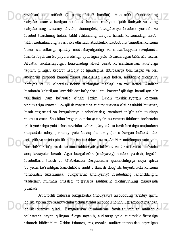 javobgarlikka   tortiladi   (7   parag.   16-17   bandlar).   Auditorlik   tekshiruvining
natijalari   asosida   tuzilgan   hisobotda   korxona   moliya-xo’jalik   faoliyati   va   uning
natijalarining   umumiy   ahvoli,   shuningdek,   buxgalteriya   hisobini   yuritish   va
hisobot   tuzishning   holati,   tahlil   ishlarining   darajasi   hamda   korxonadagi   hisob-
tahlil xodimlarining tavsifi aks ettiriladi. Auditorlik hisoboti ma’lumotlari korxona
bozor   sharoitlariga   qanday   moslashayotganligi   va   muvaffaqiyatli   rivojlanishi
hamda foydasini ko’paytira olishga qodirligini yoki aksinchaligini bildirishi lozim.
Albatta,   tekshirilayotgan   korxonadagi   ahvol   bezab   ko’rsatilmasdan,   auditorga
taqdim   qilingan   axborot   haqiqiy   bo’lgandagina   ehtiroslarga   berilmagan   va   real
auditorlik   hisoboti   hamda   xulosa   shakllanadi.   Aks   holda,   auditorlik   tekshiruvi
befoyda   va   uni   o’tkazish   uchun   sarflangan   mablag’   esa   zoe   ketadi.   Auditor
hisobotda keltirilgan kamchiliklar bo’yicha ularni bartaraf qilishga karatilgan o’z
takliflarini   ham   ko’rsatib   o’tishi   lozim.   Lekin   tekshirilayotgin   korxona
xodimlariga «yaxshilik» qilish maqsadida auditor shaxsan o’zi dastlabki hujjatlar,
hisob   registrlari   va   buxgalteriya   hisobotlaridagi   xatolarni   to’g’rilashi   mutlaqo
mumkin emas. Shu bilan birga auditorlarga u yoki bu noxush faktlarni boshqacha
qilib yoritishga yoki tekshiruvchilar uchun qulay xulosa tuzib berishga majburlash
maqsadida   ruhiy,   jismoniy   yoki   boshqacha   taz’yiqlar   o’tkazgan   hollarda   ular
qat’iylik va printsipiallik bilan ish tutishlari lozim. Auditor  aniqlangan xato yoki
kamchiliklar to’g’risida korxona rahbariyatiga bildiradi va ularni tuzatish bo’yicha
aniq   tavsiyalar   beradi.   Agar   buxgalterlik   (moliyaviy)   hisobni   yuritish,   tegishli
hisobotlarni   tuzish   va   O’zbekiston   Respublikasi   qonunchiligiga   rioya   qilish
bo’yicha ko’rsatilgan kamchiliklar audit o’tkazish chog’ida buyurtmachi korxona
tomonidan   tuzatilmasa,   buxgalterlik   (moliyaviy)   hisobotning   ishonchliligini
tasdiqlash   mumkin   emasligi   to’g’risida   auditorlik   tekshiruvining   xulosasida
yoziladi.
                Auditorlik   xulosasi   buxgalterlik   (moliyaviy)   hisobotning   tarkibiy   qismi
bo’lib, undan foydalanuvchilar uchun ushbu hisobot ishonchliligi axborot manbasi
bo’lib   xizmat   qiladi.   Buxgalteriya   hisobotidan   foydalanuvchilar   auditorlik
xulosasida   bayon   qilingan   fikrga   tayanib,   auditorga   yoki   auditorlik   firmasiga
ishonch   bildiradilar.   Ushbu   ishonch,   eng   avvalo,   auditor   tomonidan   bajarilgan
25 