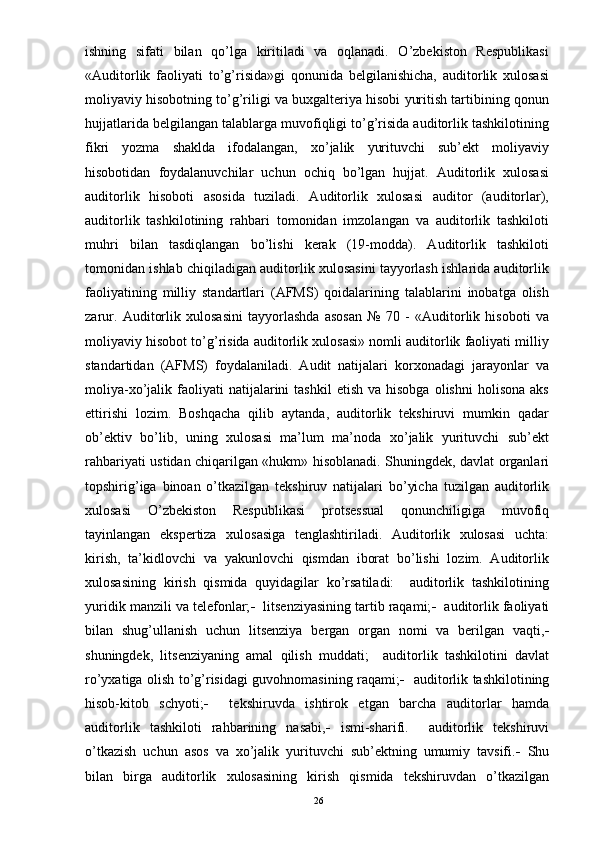 ishning   sifati   bilan   qo’lga   kiritiladi   va   oqlanadi.   O’zbekiston   Respublikasi
«Auditorlik   faoliyati   to’g’risida»gi   qonunida   belgilanishicha,   auditorlik   xulosasi
moliyaviy hisobotning to’g’riligi va buxgalteriya hisobi yuritish tartibining qonun
hujjatlarida belgilangan talablarga muvofiqligi to’g’risida auditorlik tashkilotining
fikri   yozma   shaklda   ifodalangan,   xo’jalik   yurituvchi   sub’ekt   moliyaviy
hisobotidan   foydalanuvchilar   uchun   ochiq   bo’lgan   hujjat.   Auditorlik   xulosasi
auditorlik   hisoboti   asosida   tuziladi.   Auditorlik   xulosasi   auditor   (auditorlar),
auditorlik   tashkilotining   rahbari   tomonidan   imzolangan   va   auditorlik   tashkiloti
muhri   bilan   tasdiqlangan   bo’lishi   kerak   (19-modda).   Auditorlik   tashkiloti
tomonidan ishlab chiqiladigan auditorlik xulosasini tayyorlash ishlarida auditorlik
faoliyatining   milliy   standartlari   (AFMS)   qoidalarining   talablarini   inobatga   olish
zarur.   Auditorlik   xulosasini   tayyorlashda   asosan   №   70   -   «Auditorlik   hisoboti   va
moliyaviy hisobot to’g’risida auditorlik xulosasi» nomli auditorlik faoliyati milliy
standartidan   (AFMS)   foydalaniladi.   Audit   natijalari   korxonadagi   jarayonlar   va
moliya-xo’jalik  faoliyati  natijalarini   tashkil  etish   va  hisobga   olishni   holisona  aks
ettirishi   lozim.   Boshqacha   qilib   aytanda,   auditorlik   tekshiruvi   mumkin   qadar
ob’ektiv   bo’lib,   uning   xulosasi   ma’lum   ma’noda   xo’jalik   yurituvchi   sub’ekt
rahbariyati ustidan chiqarilgan «hukm» hisoblanadi. Shuningdek, davlat organlari
topshirig’iga   binoan   o’tkazilgan   tekshiruv   natijalari   bo’yicha   tuzilgan   auditorlik
xulosasi   O’zbekiston   Respublikasi   protsessual   qonunchiligiga   muvofiq
tayinlangan   ekspertiza   xulosasiga   tenglashtiriladi.   Auditorlik   xulosasi   uchta:
kirish,   ta’kidlovchi   va   yakunlovchi   qismdan   iborat   bo’lishi   lozim.   Auditorlik
xulosasining   kirish   qismida   quyidagilar   ko’rsatiladi:     auditorlik   tashkilotining
yuridik manzili va telefonlar;     litsenziyasining tartib raqami;     auditorlik faoliyati
bilan   shug’ullanish   uchun   litsenziya   bergan   organ   nomi   va   berilgan   vaqti, 
shuningdek,   litsenziyaning   amal   qilish   muddati;     auditorlik   tashkilotini   davlat
ro’yxatiga olish to’g’risidagi guvohnomasining raqami;     auditorlik tashkilotining
hisob-kitob   schyoti;      tekshiruvda   ishtirok   etgan   barcha   auditorlar   hamda
auditorlik   tashkiloti   rahbarining   nasabi,    ismi-sharifi.     auditorlik   tekshiruvi
o’tkazish   uchun   asos   va   xo’jalik   yurituvchi   sub’ektning   umumiy   tavsifi.    Shu
bilan   birga   auditorlik   xulosasining   kirish   qismida   tekshiruvdan   o’tkazilgan
26 