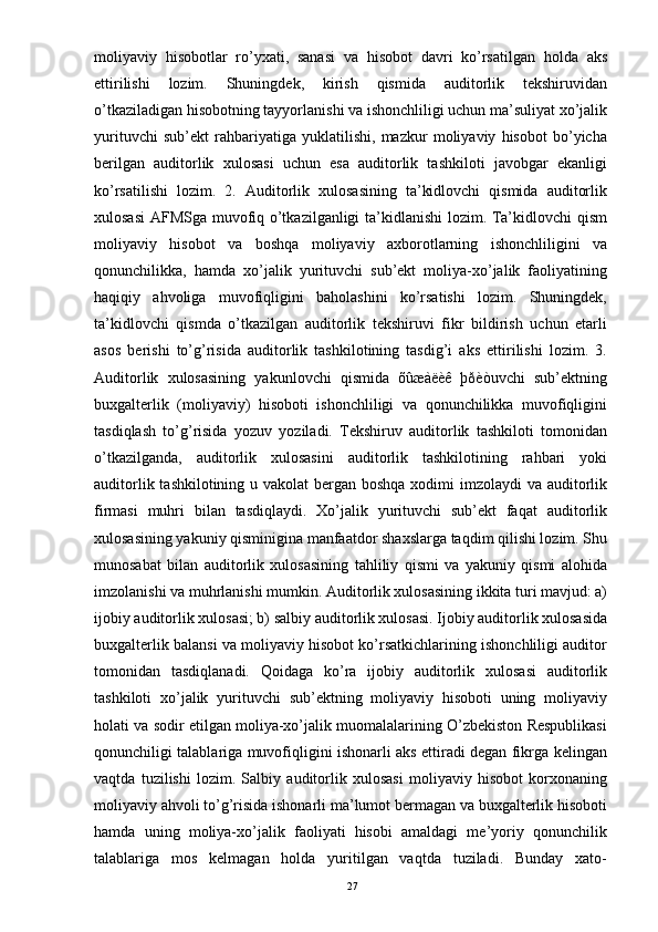 moliyaviy   hisobotlar   ro’yxati,   sanasi   va   hisobot   davri   ko’rsatilgan   holda   aks
ettirilishi   lozim.   Shuningdek,   kirish   qismida   auditorlik   tekshiruvidan
o’tkaziladigan hisobotning tayyorlanishi va ishonchliligi uchun ma’suliyat xo’jalik
yurituvchi   sub’ekt   rahbariyatiga   yuklatilishi,   mazkur   moliyaviy   hisobot   bo’yicha
berilgan   auditorlik   xulosasi   uchun   esa   auditorlik   tashkiloti   javobgar   ekanligi
ko’rsatilishi   lozim.   2.   Auditorlik   xulosasining   ta’kidlovchi   qismida   auditorlik
xulosasi  AFMSga muvofiq o’tkazilganligi ta’kidlanishi lozim. Ta’kidlovchi qism
moliyaviy   hisobot   va   boshqa   moliyaviy   axborotlarning   ishonchliligini   va
qonunchilikka,   hamda   xo’jalik   yurituvchi   sub’ekt   moliya-xo’jalik   faoliyatining
haqiqiy   ahvoliga   muvofiqligini   baholashini   ko’rsatishi   lozim.   Shuningdek,
ta’kidlovchi   qismda   o’tkazilgan   auditorlik   tekshiruvi   fikr   bildirish   uchun   etarli
asos   berishi   to’g’risida   auditorlik   tashkilotining   tasdig’i   aks   ettirilishi   lozim.   3.
Auditorlik   xulosasining   yakunlovchi   qismida   õûæàëèê   þðèòuvchi   sub’ektning
buxgalterlik   (moliyaviy)   hisoboti   ishonchliligi   va   qonunchilikka   muvofiqligini
tasdiqlash   to’g’risida   yozuv   yoziladi.   Tekshiruv   auditorlik   tashkiloti   tomonidan
o’tkazilganda,   auditorlik   xulosasini   auditorlik   tashkilotining   rahbari   yoki
auditorlik tashkilotining u vakolat  bergan boshqa xodimi imzolaydi  va auditorlik
firmasi   muhri   bilan   tasdiqlaydi.   Xo’jalik   yurituvchi   sub’ekt   faqat   auditorlik
xulosasining yakuniy qisminigina manfaatdor shaxslarga taqdim qilishi lozim. Shu
munosabat   bilan   auditorlik   xulosasining   tahliliy   qismi   va   yakuniy   qismi   alohida
imzolanishi va muhrlanishi mumkin. Auditorlik xulosasining ikkita turi mavjud: a)
ijobiy auditorlik xulosasi; b) salbiy auditorlik xulosasi. Ijobiy auditorlik xulosasida
buxgalterlik balansi va moliyaviy hisobot ko’rsatkichlarining ishonchliligi auditor
tomonidan   tasdiqlanadi.   Qoidaga   ko’ra   ijobiy   auditorlik   xulosasi   auditorlik
tashkiloti   xo’jalik   yurituvchi   sub’ektning   moliyaviy   hisoboti   uning   moliyaviy
holati va sodir etilgan moliya-xo’jalik muomalalarining O’zbekiston Respublikasi
qonunchiligi talablariga muvofiqligini ishonarli aks ettiradi degan fikrga kelingan
vaqtda   tuzilishi   lozim.   Salbiy   auditorlik   xulosasi   moliyaviy   hisobot   korxonaning
moliyaviy ahvoli to’g’risida ishonarli ma’lumot bermagan va buxgalterlik hisoboti
hamda   uning   moliya-xo’jalik   faoliyati   hisobi   amaldagi   me’yoriy   qonunchilik
talablariga   mos   kelmagan   holda   yuritilgan   vaqtda   tuziladi.   Bunday   xato-
27 