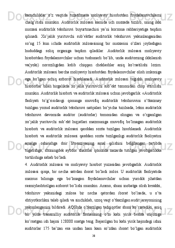 kamchiliklar   o’z   vaqtida   tuzatilmasa   moliyaviy   hisobotdan   foydalanuvchilarni
chalg’itishi   mumkin.   Auditorlik   xulosasi   kamida   uch   nusxada   tuzilib,   uning   ikki
nusxasi   auditorlik   tekshiruvi   buyurtmachisi   ya’ni   korxona   rahbariyatiga   taqdim
qilinadi.   Xo’jalik   yurituvchi   sub’ektlar   auditorlik   tekshiruvi   yakunlanganidan
so’ng   15   kun   ichida   auditorlik   xulosasining   bir   nusxasini   o’zlari   joylashgan
hududdagi   soliq   organiga   taqdim   qiladilar.   Auditorlik   xulosasi   moliyaviy
hisobotdan foydalanuvchilar  uchun tushunarli  bo’lib, unda auditorning ikkilanish
va(yoki)   noroziligidan   kelib   chiqqan   cheklashlar   aniq   ko’rsatilishi   lozim.
Auditorlik xulosasi barcha moliyaviy hisobotdan foydalanuvchilar olish imkoniga
ega   bo’lgan   ochiq   axborot   hisoblanadi.   Auditorlik   xulosasi   tegishli   moliyaviy
hisobotlar   bilan   birgalikda   xo’jalik   yurituvchi   sub’ekt   tomonidan   chop   ettirilishi
mumkin. Auditorlik hisoboti va auditorlik xulosasi uchun javobgarlik. «Auditorlik
faoliyati   to’g’risida»gi   qonunga   muvofiq   auditorlik   tekshiruvini   o’tkazmay
tuzilgan yoxud auditorlik tekshiruvi  natijalari  bo’yicha  tuzilsada,  lekin auditorlik
tekshiruvi   davomida   auditor   (auditorlar)   tomonidan   olingan   va   o’rganilgan
xo’jalik   yurituvchi   sub’ekt   hujjatlari   mazmuniga   muvofiq   bo’lmagan   auditorlik
hisoboti   va   auditorlik   xulosasi   qasddan   soxta   tuzilgan   hisoblanadi.   Auditorlik
hisoboti   va   auditorlik   xulosasi   qasddan   soxta   tuzilganligi   auditorlik   faoliyatini
amalga   oshirishga   doir   litsenziyaning   amal   qilishini   belgilangan   tartibda
tugatishga,   shuningdek   aybdor   shaxslar   qonunda   nazarda   tutilgan   javobgarlikka
tortilishiga sabab bo’ladi.
4.   Auditorlik   xulosasi   va   moliyaviy   hisobot   yuzasidan   javobgarlik.   Auditorlik
xulosasi   qisqa,   bir   necha   satrdan   iborat   bo’ladi   xolos.   U   auditorlik   faoliyatida
maxsus   bilimga   ega   bo’lmagan   foydalanuvchilar   uchun   yuridik   jihatdan
rasmiylashtirilgan axborot bo’lishi mumkin. Ammo, shuni inobatga olish kerakki,
tekshiruv   yakunidagi   xulosa   bir   necha   qatordan   iborat   bo’lsada,   u   o’ta
ehtiyotkorlikni talab qiladi va sinchiklab, uzoq vaqt o’tkazilgan audit jarayonining
yakunlanganini bildiradi. AQShda o’tkazilgan tadqiqotlar shuni ko’rsatadiki, aniq
bir   yilda   transmilliy   auditorlik   firmasining   o’zi   kabi   yirik   beshta   mijoziga
ko’rsatgan ish hajmi 128000 soatga teng. Bajarilgan bu kabi yirik hajmdagi ishni
auditorlar   175   ba’zan   esa   undan   ham   kam   so’zdan   iborat   bo’lgan   auditorlik
28 